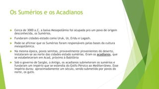 Os Sumérios e os Acadianos
 Cerca de 3000 a.C. a baixa Mesopotâmia foi ocupada pro um povo de origem
desconhecida, os Sumérios.
 Fundaram cidades-estado como Uruk, Ur, Eridu e Lagash.
 Pode-se afirmar que os Sumérios foram responsáveis pelas bases da cultura
mesopotâmica.
 Na mesma época, povos semitas, provavelmente provenientes do deserto,
instalaram-se ao norte das cidades-estado sumérias. Eram os acadianos, que
se estabeleceram em Acad, próximo à Babilônia
 Sob o governo de Sargão, o Antigo, os acadianos submeteram os sumérios e
fundaram um império que se estendia do Golfo Pérsico ao Mediterrâneo. Esse
império durou aproximadamente um século, sendo submetido por povos do
norte, os gutis.
 