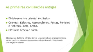 As primeiras civilizações antigas
 Divide-se entre oriental e clássica
 Oriental: Egípcios, Mesopotâmios, Persas, Fenicios
e Hebreus, Índia, China.
 Clássica: Grécia e Roma
Obs: Apesar da China e Índias terem se desenvolvido praticamente no
mesmo período, não as estudaremos pois estão mais distantes da
civilização ocidental.
 