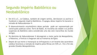 Segundo Império Babilônico ou
Neobabilônico
 Em 612 a.C., os Caldeus, também de origem semita, derrotaram os assírios e
fundaram o segundo império Babilônico. O apogeu desse império foi durante o
reinado de Nabucodonosor II.
 O desenvolvimento arquitetônico desse período pode ser representado por
construções públicas como: Torre de Babel, As muralhas da cidade e os jardins
suspensos da Babilônia (obra considerada uma das sete maravilhas do mundo
antigo).
 Os domínios de Nabucodonosor II abrangeram a maior parte da Mesopotâmia,
a Palestina, a Fenícia e chegaram até as fronteiras do Egito.
 Depois de sua morte a monarquia se enfraqueceu e um levante dos sacerdotes
caldeus favoreceu a tomada do império pelos Persas em 539 a.C. Foi o fim dos
grandes Estados Mesopotâmicos.
 