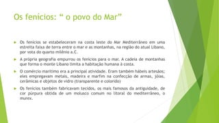 Os fenícios: “ o povo do Mar”
 Os fenícios se estabeleceram na costa leste do Mar Mediterrâneo em uma
estreita faixa de terra entre o mar e as montanhas, na região do atual Líbano,
por vota do quarto milênio a.C.
 A própria geografia empurrou os fenícios para o mar. A cadeia de montanhas
que forma o monte Líbano limita a habitação humana à costa.
 O comércio marítimo era a principal atividade. Eram também hábeis artesãos;
eles empregavam metais, madeira e marfim na confecção de armas, jóias,
cerâmicas e objetos de vidro (transparente e colorido)
 Os fenícios também fabricavam tecidos, os mais famosos da antiguidade, de
cor púrpura obtida de um molusco comum no litoral do mediterrâneo, o
murex.
 