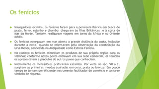 Os fenícios
 Navegadores exímios, os fenícios foram para a península Ibérica em busca de
prata, ferro, estanho e chumbo; chegaram às Ilhas Britânicas e à costa do
Mar do Norte. Também realizaram viagens em torno da África e no Oriente
Médio.
 Os fenícios navegavam em mar aberto a grande distância da costa, inclusive
durante a noite, quando se orientavam pela observação da constelação da
Ursa Menor, conhecida na Antiguidade como Estrela Fenícia.
 No começo os fenícios ofereciam os produtos de sua própria região para os
vizinhos; conforme novos povos entravam em sua rede comercial, os fenícios
os apresentavam a produtos de outros povos que conheciam.
 Inicialmente os mercadores praticavam escambo. Por volta do séc. VII a.C.
surgiram as primeiras moedas cunhadas em ouro, prata ou bronze. Em pouco
tempo se tornam um eficiente instrumento facilitador do comércio e torna-se
símbolo de riqueza.
 