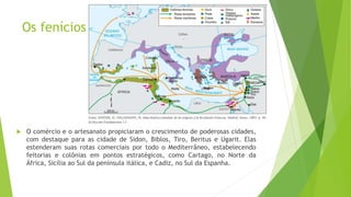 Os fenícios
 O comércio e o artesanato propiciaram o crescimento de poderosas cidades,
com destaque para as cidade de Sidon, Biblos, Tiro, Beritus e Ugarit. Elas
estenderam suas rotas comerciais por todo o Mediterrâneo, estabelecendo
feitorias e colônias em pontos estratégicos, como Cartago, no Norte da
África, Sicília ao Sul da península itálica, e Cadiz, no Sul da Espanha.
 
