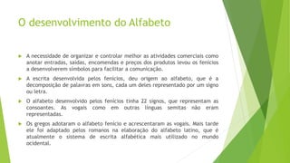 O desenvolvimento do Alfabeto
 A necessidade de organizar e controlar melhor as atividades comerciais como
anotar entradas, saídas, encomendas e preços dos produtos levou os fenícios
a desenvolverem símbolos para facilitar a comunicação.
 A escrita desenvolvida pelos fenícios, deu origem ao alfabeto, que é a
decomposição de palavras em sons, cada um deles representado por um signo
ou letra.
 O alfabeto desenvolvido pelos fenícios tinha 22 signos, que representam as
consoantes. As vogais como em outras línguas semitas não eram
representadas.
 Os gregos adotaram o alfabeto fenício e acrescentaram as vogais. Mais tarde
ele foi adaptado pelos romanos na elaboração do alfabeto latino, que é
atualmente o sistema de escrita alfabética mais utilizado no mundo
ocidental.
 