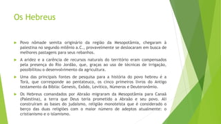Os Hebreus
 Povo nômade semita originário da região da Mesopotâmia, chegaram à
palestina no segundo milênio a.C., provavelmente se deslocaram em busca de
melhores pastagens para seus rebanhos.
 A aridez e a carência de recursos naturais do território eram compensados
pela presença do Rio Jordão, que, graças ao uso de técnicas de irrigação,
possibilitou o desenvolvimento da agricultura.
 Uma das principais fontes de pesquisa para a história do povo hebreu é a
Torá, que corresponde ao pentateuco, os cinco primeiros livros do Antigo
testamento da Bíblia: Genesis, Exôdo, Levítico, Números e Deuteronômio.
 Os Hebreus comandados por Abraão migraram da Mesopotâmia para Canaã
(Palestina), a terra que Deus teria prometido a Abraão e seu povo. Ali
construíram as bases do judaísmo, religião monoteísta que é considerado o
berço das duas religiões com o maior número de adeptos atualmente: o
cristianismo e o islamismo.
 