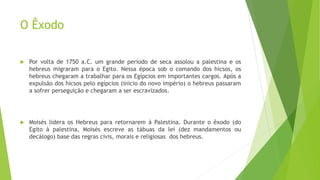 O Êxodo
 Por volta de 1750 a.C. um grande período de seca assolou a palestina e os
hebreus migraram para o Egito. Nessa época sob o comando dos hicsos, os
hebreus chegaram a trabalhar para os Egípcios em importantes cargos. Após a
expulsão dos hicsos pelo egípcios (inicio do novo império) o hebreus passaram
a sofrer perseguição e chegaram a ser escravizados.
 Moisés lidera os Hebreus para retornarem à Palestina. Durante o êxodo (do
Egito à palestina, Moisés escreve as tábuas da lei (dez mandamentos ou
decálogo) base das regras civis, morais e religiosas dos hebreus.
 