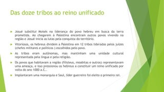 Das doze tribos ao reino unificado
 Josué substitui Moisés na liderança do povo hebreu em busca da terra
prometida. Ao chegarem à Palestina encontram outros povos vivendo na
região e Josué inicia as lutas pela conquista do território.
 Vitoriosos, os hebreus dividem a Palestina em 12 tribos lideradas pelos juízes
(chefes militares e políticos ) escolhidos pelo povo.
 As tribos eram autônomas, mas mantinham uma unidade cultural
representada pela língua e pela religião.
 Os povos que habitavam a região (filisteus, moabitas e outros) representavam
uma ameaça, e isso pressionou os hebreus a constituir um reino unificado por
volta do ano 1000 a.C..
 Implantaram uma monarquia e Saul, líder guerreiro foi eleito o primeiro rei.
 
