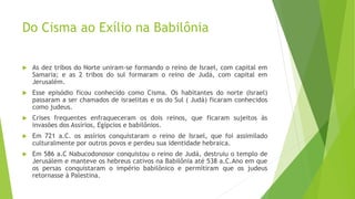 Do Cisma ao Exílio na Babilônia
 As dez tribos do Norte uniram-se formando o reino de Israel, com capital em
Samaria; e as 2 tribos do sul formaram o reino de Judá, com capital em
Jerusalém.
 Esse episódio ficou conhecido como Cisma. Os habitantes do norte (Israel)
passaram a ser chamados de israelitas e os do Sul ( Judá) ficaram conhecidos
como judeus.
 Crises frequentes enfraqueceram os dois reinos, que ficaram sujeitos às
invasões dos Assírios, Egípcios e babilônios.
 Em 721 a.C. os assírios conquistaram o reino de Israel, que foi assimilado
culturalmente por outros povos e perdeu sua identidade hebraica.
 Em 586 a.C Nabucodonosor conquistou o reino de Judá, destruiu o templo de
Jerusálem e manteve os hebreus cativos na Babilônia até 538 a.C.Ano em que
os persas conquistaram o império babilônico e permitiram que os judeus
retornasse à Palestina.
 