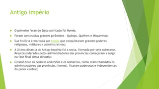 Antigo império
 O primeiro faraó do Egito unificado foi Menés;
 Foram construídas grandes pirâmides - Quéops, Quéfren e Miquerinos;
 Sua história é marcada por faraós que conquistaram grandes poderes
religiosos, militares e administrativos;
 A última dinastia do Antigo Império foi a sexta, formada por sete soberanos.
Revoltas lideradas pelos administradores das províncias começaram a surgir
na fase final dessa dinastia;
 O faraó teve os poderes reduzidos e os nomarcas, como eram chamados os
administradores das províncias (nomos), ficaram poderosos e independentes
do poder central;
 