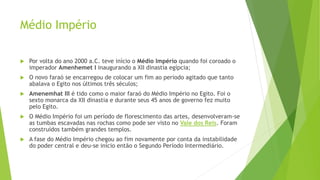 Médio Império
 Por volta do ano 2000 a.C. teve início o Médio Império quando foi coroado o
imperador Amenhemet I inaugurando a XII dinastia egípcia;
 O novo faraó se encarregou de colocar um fim ao período agitado que tanto
abalava o Egito nos últimos três séculos;
 Amenemhat III é tido como o maior faraó do Médio Império no Egito. Foi o
sexto monarca da XII dinastia e durante seus 45 anos de governo fez muito
pelo Egito.
 O Médio Império foi um período de florescimento das artes, desenvolveram-se
as tumbas escavadas nas rochas como pode ser visto no Vale dos Reis. Foram
construídos também grandes templos.
 A fase do Médio Império chegou ao fim novamente por conta da instabilidade
do poder central e deu-se início então o Segundo Período Intermediário.
 