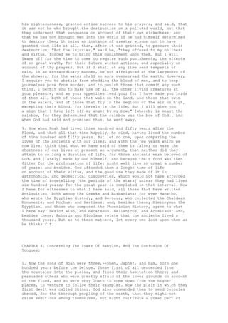 his righteousness, granted entire success to his prayers, and said, that 
it was not he who brought the destruction on a polluted world, but that 
they underwent that vengeance on account of their own wickedness; and 
that he had not brought men into the world if he had himself determined 
to destroy them, it being an instance of greater wisdom not to have 
granted them life at all, than, after it was granted, to procure their 
destruction; "But the injuries," said he, "they offered to my holiness 
and virtue, forced me to bring this punishment upon them. But I will 
leave off for the time to come to require such punishments, the effects 
of so great wrath, for their future wicked actions, and especially on 
account of thy prayers. But if I shall at any time send tempests of 
rain, in an extraordinary manner, be not affrighted at the largeness of 
the showers; for the water shall no more overspread the earth. However, 
I require you to abstain from shedding the blood of men, and to keep 
yourselves pure from murder; and to punish those that commit any such 
thing. I permit you to make use of all the other living creatures at 
your pleasure, and as your appetites lead you; for I have made you lords 
of them all, both of those that walk on the land, and those that swim 
in the waters, and of those that fly in the regions of the air on high, 
excepting their blood, for therein is the life. But I will give you 
a sign that I have left off my anger by my bow." [whereby is meant the 
rainbow, for they determined that the rainbow was the bow of God]. And 
when God had said and promised thus, he went away. 
9. Now when Noah had lived three hundred and fifty years after the 
Flood, and that all that time happily, he died, having lived the number 
of nine hundred and fifty years. But let no one, upon comparing the 
lives of the ancients with our lives, and with the few years which we 
now live, think that what we have said of them is false; or make the 
shortness of our lives at present an argument, that neither did they 
attain to so long a duration of life, for those ancients were beloved of 
God, and [lately] made by God himself; and because their food was then 
fitter for the prolongation of life, might well live so great a number 
of years: and besides, God afforded them a longer time of life 
on account of their virtue, and the good use they made of it in 
astronomical and geometrical discoveries, which would not have afforded 
the time of foretelling [the periods of the stars] unless they had lived 
six hundred years; for the great year is completed in that interval. Now 
I have for witnesses to what I have said, all those that have written 
Antiquities, both among the Greeks and barbarians; for even Manetho, 
who wrote the Egyptian History, and Berosus, who collected the Chaldean 
Monuments, and Mochus, and Hestieus, and, besides these, Hieronymus the 
Egyptian, and those who composed the Phoenician History, agree to what 
I here say: Hesiod also, and Hecatseus, Hellanicus, and Acusilaus; and, 
besides these, Ephorus and Nicolaus relate that the ancients lived a 
thousand years. But as to these matters, let every one look upon them as 
he thinks fit. 
CHAPTER 4. Concerning The Tower Of Babylon, And The Confusion Of 
Tongues. 
1. Now the sons of Noah were three,--Shem, Japhet, and Ham, born one 
hundred years before the Deluge. These first of all descended from 
the mountains into the plains, and fixed their habitation there; and 
persuaded others who were greatly afraid of the lower grounds on account 
of the flood, and so were very loath to come down from the higher 
places, to venture to follow their examples. Now the plain in which they 
first dwelt was called Shinar. God also commanded them to send colonies 
abroad, for the thorough peopling of the earth, that they might not 
raise seditions among themselves, but might cultivate a great part of 
 