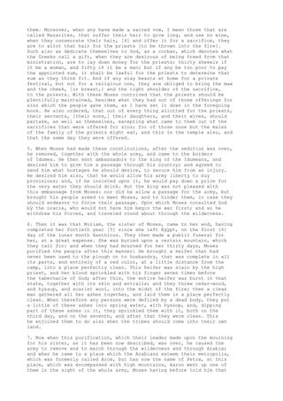 them. Moreover, when any have made a sacred vow, I mean those that are 
called Nazarites, that suffer their hair to grow long, and use no wine, 
when they consecrate their hair, [4] and offer it for a sacrifice, they 
are to allot that hair for the priests [to be thrown into the fire]. 
Such also as dedicate themselves to God, as a corban, which denotes what 
the Greeks call a gift, when they are desirous of being freed from that 
ministration, are to lay down money for the priests; thirty shekels if 
it be a woman, and fifty if it be a man; but if any be too poor to pay 
the appointed sum, it shall be lawful for the priests to determine that 
sum as they think fit. And if any slay beasts at home for a private 
festival, but not for a religious one, they are obliged to bring the maw 
and the cheek, [or breast,] and the right shoulder of the sacrifice, 
to the priests. With these Moses contrived that the priests should be 
plentifully maintained, besides what they had out of those offerings for 
sins which the people gave them, as I have set it down in the foregoing 
book. He also ordered, that out of every thing allotted for the priests, 
their servants, [their sons,] their daughters, and their wives, should 
partake, as well as themselves, excepting what came to them out of the 
sacrifices that were offered for sins; for of those none but the males 
of the family of the priests might eat, and this in the temple also, and 
that the same day they were offered. 
5. When Moses had made these constitutions, after the sedition was over, 
he removed, together with the whole army, and came to the borders 
of Idumea. He then sent ambassadors to the king of the Idumeans, and 
desired him to give him a passage through his country; and agreed to 
send him what hostages he should desire, to secure him from an injury. 
He desired him also, that he would allow his army liberty to buy 
provisions; and, if he insisted upon it, he would pay down a price for 
the very water they should drink. But the king was not pleased with 
this embassage from Moses: nor did he allow a passage for the army, but 
brought his people armed to meet Moses, and to hinder them, in case they 
should endeavor to force their passage. Upon which Moses consulted God 
by the oracle, who would not have him begin the war first; and so he 
withdrew his forces, and traveled round about through the wilderness. 
6. Then it was that Miriam, the sister of Moses, came to her end, having 
completed her fortieth year [5] since she left Egypt, on the first [6] 
day of the lunar month Xanthicus. They then made a public funeral for 
her, at a great expense. She was buried upon a certain mountain, which 
they call Sin: and when they had mourned for her thirty days, Moses 
purified the people after this manner: He brought a heifer that had 
never been used to the plough or to husbandry, that was complete in all 
its parts, and entirely of a red color, at a little distance from the 
camp, into a place perfectly clean. This heifer was slain by the high 
priest, and her blood sprinkled with his finger seven times before 
the tabernacle of God; after this, the entire heifer was burnt in that 
state, together with its skin and entrails; and they threw cedar-wood, 
and hyssop, and scarlet wool, into the midst of the fire; then a clean 
man gathered all her ashes together, and laid them in a place perfectly 
clean. When therefore any persons were defiled by a dead body, they put 
a little of these ashes into spring water, with hyssop, and, dipping 
part of these ashes in it, they sprinkled them with it, both on the 
third day, and on the seventh, and after that they were clean. This 
he enjoined them to do also when the tribes should come into their own 
land. 
7. Now when this purification, which their leader made upon the mourning 
for his sister, as it has been now described, was over, he caused the 
army to remove and to march through the wilderness and through Arabia; 
and when he came to a place which the Arabians esteem their metropolis, 
which was formerly called Arce, but has now the name of Petra, at this 
place, which was encompassed with high mountains, Aaron went up one of 
them in the sight of the whole army, Moses having before told him that 
 