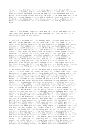 he was to die, for this place was over against them. He put off his 
pontifical garments, and delivered them to Eleazar his son, to whom the 
high priesthood belonged, because he was the elder brother; and died 
while the multitude looked upon him. He died in the same year wherein he 
lost his sister, having lived in all a hundred twenty and three years. 
He died on the first day of that lunar month which is called by the 
Athenians Hecatombaeon, by the Macedonians Lous, but by the Hebrews 
Abba. 
CHAPTER 5. How Moses Conquered Sihon And Og Kings Of The Amorites, And 
Destroyed Their Whole Army And Then Divided Their Land By Lot To Two 
Tribes And A Half Of The Hebrews. 
1. The people mourned for Aaron thirty days, and when this mourning 
was over, Moses removed the army from that place, and came to the 
river Arnon, which, issuing out of the mountains of Arabia, and running 
through all that wilderness, falls into the lake Asphaltitis, and 
becomes the limit between the land of the Moabites and the land of the 
Amorites. This land is fruitful, and sufficient to maintain a great 
number of men, with the good things it produces. Moses therefore sent 
messengers to Sihon, the king of this country, desiring that he would 
grant his army a passage, upon what security he should please to 
require; he promised that he should be no way injured, neither as to 
that country which Sihon governed, nor as to its inhabitants; and 
that he would buy his provisions at such a price as should be to their 
advantage, even though he should desire to sell them their very water. 
But Sihon refused his offer, and put his army into battle array, and was 
preparing every thing in order to hinder their passing over Arnon. 
2. When Moses saw that the Amorite king was disposed to enter upon 
hostilities with them, he thought he ought not to bear that insult; and, 
determining to wean the Hebrews from their indolent temper, and prevent 
the disorders which arose thence, which had been the occasion of their 
former sedition, [nor indeed were they now thoroughly easy in their 
minds,] he inquired of God, whether he would give him leave to fight? 
which when he had done, and God also promised him the victory, he was 
himself very courageous, and ready to proceed to fighting. Accordingly 
he encouraged the soldiers; and he desired of them that they would take 
the pleasure of fighting, now God gave them leave so to do. They then, 
upon the receipt of this permission, which they so much longed for, 
put on their whole armor, and set about the work without delay. But the 
Amorite king was not now like to himself when the Hebrews were ready to 
attack him; but both he himself was affrighted at the Hebrews, and his 
army, which before had showed themselves to be of good courage, were 
then found to be timorous: so they could not sustain the first onset, 
nor bear up against the Hebrews, but fled away, as thinking this would 
afford them a more likely way for their escape than fighting, for they 
depended upon their cities, which were strong, from which yet they 
reaped no advantage when they were forced to fly to them; for as soon as 
the Hebrews saw them giving ground, they immediately pursued them close; 
and when they had broken their ranks, they greatly terrified them, and 
some of them broke off from the rest, and ran away to the cities. Now 
the Hebrews pursued them briskly, and obstinately persevered in the 
labors they had already undergone; and being very skillful in slinging, 
and very dexterous in throwing of darts, or any thing else of that kind, 
and also having nothing but light armor, which made them quick in the 
pursuit, they overtook their enemies; and for those that were most 
remote, and could not be overtaken, they reached them by their slings 
and their bows, so that many were slain; and those that escaped the 
slaughter were sorely wounded, and these were more distressed with 
 