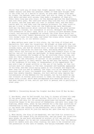 thirst than with any of those that fought against them, for it was the 
summer season; and when the greatest number of them were brought down 
to the river out of a desire to drink, as also when others fled away 
by troops, the Hebrews came round them, and shot at them; so that, what 
with darts and what with arrows, they made a slaughter of them all. 
Sihon their king was also slain. So the Hebrews spoiled the dead bodies, 
and took their prey. The land also which they took was full of abundance 
of fruits, and the army went all over it without fear, and fed their 
cattle upon it; and they took the enemies prisoners, for they could no 
way put a stop to them, since all the fighting men were destroyed. 
Such was the destruction which overtook the Amorites, who were neither 
sagacious in counsel, nor courageous in action. Hereupon the Hebrews 
took possession of their land, which is a country situate between three 
rivers, and naturally resembled an island: the river Arnon being its 
southern; the river Jabbok determining its northern side, which running 
into Jordan loses its own name, and takes the other; while Jordan itself 
runs along by it, on its western coast. 
3. When matters were come to this state, Og, the king of Gilead and 
Gaulanitis, fell upon the Israelites. He brought an army with him, and 
in haste to the assistance of his friend Sihon: but though he found him 
already slain, yet did he resolve still to come and fight the Hebrews, 
supposing he should be too hard for them, and being desirous to try 
their valor; but failing of his hope, he was both himself slain in the 
battle, and all his army was destroyed. So Moses passed over the river 
Jabbok, and overran the kingdom of Og. He overthrew their cities, and 
slew all their inhabitants, who yet exceeded in riches all the men in 
that part of the continent, on account of the goodness of the soil, and 
the great quantity of their wealth. Now Og had very few equals, either 
in the largeness of his body, or handsomeness of his appearance. He 
was also a man of great activity in the use of his hands, so that his 
actions were not unequal to the vast largeness and handsome appearance 
of his body. And men could easily guess at his strength and magnitude 
when they took his bed at Rabbath, the royal city of the Ammonites; its 
structure was of iron, its breadth four cubits, and its length a cubit 
more than double thereto. However, his fall did not only improve the 
circumstances of the Hebrews for the present, but by his death he was 
the occasion of further good success to them; for they presently took 
those sixty cities, which were encompassed with excellent walls, and 
had been subject to him, and all got both in general and in particular a 
great prey. 
CHAPTER 6. Concerning Balaam The Prophet And What Kind Of Man He Was. 
1. Now Moses, when he had brought his army to Jordan; pitched his camp 
in the great plain over against Jericho. This city is a very happy 
situation, and very fit for producing palm-trees and balsam. And now the 
Israelites began to be very proud of themselves, and were very eager for 
fighting. Moses then, after he had offered for a few days sacrifices of 
thanksgiving to God, and feasted the people, sent a party of armed men 
to lay waste the country of the Midianites, and to take their cities. 
Now the occasion which he took for making war upon them was this that 
follows:-- 
2. When Balak, the king of the Moabites, who had from his ancestors a 
friendship and league with the Midianites, saw how great the Israelites 
were grown, he was much affrighted on account of his own and his 
kingdom's danger; for he was not acquainted with this, that the Hebrews 
would not meddle with any other country, but were to be contented with 
the possession of the land of Canaan, God having forbidden them to go 
 