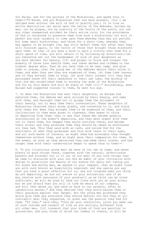 for Balak, and for the princes of the Midianites, and spake thus to 
them:--"O Balak, and you Midianites that are here present, [for I am 
obliged even without the will of God to gratify you,] it is true no 
entire destruction can seize upon the nation of the Hebrews, neither by 
war, nor by plague, nor by scarcity of the fruits of the earth, nor can 
any other unexpected accident be their entire ruin; for the providence 
of God is concerned to preserve them from such a misfortune; nor will it 
permit any such calamity to come upon them whereby they may all perish; 
but some small misfortunes, and those for a short time, whereby they 
may appear to be brought low, may still befall them; but after that they 
will flourish again, to the terror of those that brought those mischiefs 
upon them. So that if you have a mind to gain a victory over them for a 
short space of time, you will obtain it by following my directions:--Do 
you therefore set out the handsomest of such of your daughters as 
are most eminent for beauty, [10] and proper to force and conquer the 
modesty of those that behold them, and these decked and trimmed to the 
highest degree able. Then do you send them to be near camp, and give 
them in charge, that the young men of the Hebrews desire their allow it 
them; and when they see they are enamored of them, let them take leaves; 
and if they entreat them to stay, let give their consent till they have 
persuaded leave off their obedience to their own laws, the worship of 
that God who established them to worship the gods of the Midianites 
and for by this means God will be angry at them [11]." Accordingly, when 
Balaam had suggested counsel to them, he went his way. 
7. So when the Midianites had sent their daughters, as Balaam had 
exhorted them, the Hebrew men were allured by their beauty, and came 
with them, and besought them not to grudge them the enjoyment of 
their beauty, nor to deny them their conversation. These daughters of 
Midianites received their words gladly, and consented to it, and staid 
with them; but when they brought them to be enamored of them, and their 
inclinations to them were grown to ripeness, they began to think 
of departing from them: then it was that these men became greatly 
disconsolate at the women's departure, and they were urgent with them 
not to leave them, but begged they would continue there, and become 
their wives; and they promised them they should be owned as mistresses 
all they had. This they said with an oath, and called God for the 
arbitrator of what they promised; and this with tears in their eyes, 
and all such marks of concern, as might shew how miserable they thought 
themselves without them, and so might move their compassion for them. So 
the women, as soon as they perceived they had made their slaves, and had 
caught them with their conservation began to speak thus to them:-- 
8. "O you illustrious young men! we have of our own at home, and great 
plenty of good things there, together with the natural, affectionate 
parents and friends; nor is it out of our want of any such things that 
we came to discourse with you; nor did we admit of your invitation with 
design to prostitute the beauty of our bodies for gain; but taking you 
for brave and worthy men, we agreed to your request, that we might treat 
you with such honors as hospitality required: and now seeing you say 
that you have a great affection for us, and are troubled when you think 
we are departing, we are not averse to your entreaties; and if we 
may receive such assurance of your good-will as we think can be alone 
sufficient, we will be glad to lead our lives with you as your wives; 
but we are afraid that you will in time be weary of our company, 
and will then abuse us, and send us back to our parents, after an 
ignominious manner." And they desired that they would excuse them in 
their guarding against that danger. But the young men professed they 
would give them any assurance they should desire; nor did they at all 
contradict what they requested, so great was the passion they had for 
them. "If then," said they, "this be your resolution, since you make use 
of such customs and conduct of life as are entirely different from 
all other men, [12] insomuch that your kinds of food are peculiar to 
yourselves, and your kinds of drink not common to others, it will be 
 