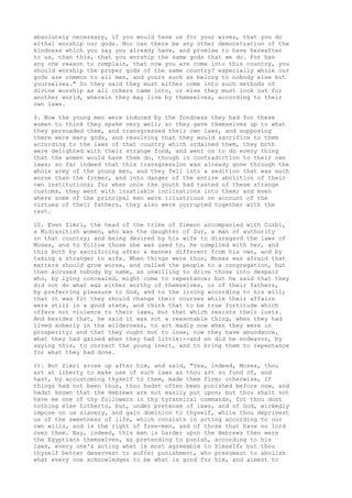 absolutely necessary, if you would have us for your wives, that you do 
withal worship our gods. Nor can there be any other demonstration of the 
kindness which you say you already have, and promise to have hereafter 
to us, than this, that you worship the same gods that we do. For has 
any one reason to complain, that now you are come into this country, you 
should worship the proper gods of the same country? especially while our 
gods are common to all men, and yours such as belong to nobody else but 
yourselves." So they said they must either come into such methods of 
divine worship as all others came into, or else they must look out for 
another world, wherein they may live by themselves, according to their 
own laws. 
9. Now the young men were induced by the fondness they had for these 
women to think they spake very well; so they gave themselves up to what 
they persuaded them, and transgressed their own laws, and supposing 
there were many gods, and resolving that they would sacrifice to them 
according to the laws of that country which ordained them, they both 
were delighted with their strange food, and went on to do every thing 
that the women would have them do, though in contradiction to their own 
laws; so far indeed that this transgression was already gone through the 
whole army of the young men, and they fell into a sedition that was much 
worse than the former, and into danger of the entire abolition of their 
own institutions; for when once the youth had tasted of these strange 
customs, they went with insatiable inclinations into them; and even 
where some of the principal men were illustrious on account of the 
virtues of their fathers, they also were corrupted together with the 
rest. 
10. Even Zimri, the head of the tribe of Simeon accompanied with Cozbi, 
a Midianitish women, who was the daughter of Sur, a man of authority 
in that country; and being desired by his wife to disregard the laws of 
Moses, and to follow those she was used to, he complied with her, and 
this both by sacrificing after a manner different from his own, and by 
taking a stranger to wife. When things were thus, Moses was afraid that 
matters should grow worse, and called the people to a congregation, but 
then accused nobody by name, as unwilling to drive those into despair 
who, by lying concealed, might come to repentance; but he said that they 
did not do what was either worthy of themselves, or of their fathers, 
by preferring pleasure to God, and to the living according to his will; 
that it was fit they should change their courses while their affairs 
were still in a good state, and think that to be true fortitude which 
offers not violence to their laws, but that which resists their lusts. 
And besides that, he said it was not a reasonable thing, when they had 
lived soberly in the wilderness, to act madly now when they were in 
prosperity; and that they ought not to lose, now they have abundance, 
what they had gained when they had little:--and so did he endeavor, by 
saying this, to correct the young inert, and to bring them to repentance 
for what they had done. 
11. But Zimri arose up after him, and said, "Yes, indeed, Moses, thou 
art at liberty to make use of such laws as thou art so fond of, and 
hast, by accustoming thyself to them, made them firm; otherwise, if 
things had not been thus, thou hadst often been punished before now, and 
hadst known that the Hebrews are not easily put upon; but thou shalt not 
have me one of thy followers in thy tyrannical commands, for thou dost 
nothing else hitherto, but, under pretense of laws, and of God, wickedly 
impose on us slavery, and gain dominion to thyself, while thou deprivest 
us of the sweetness of life, which consists in acting according to our 
own wills, and is the right of free-men, and of those that have no lord 
over them. Nay, indeed, this man is harder upon the Hebrews then were 
the Egyptians themselves, as pretending to punish, according to his 
laws, every one's acting what is most agreeable to himself; but thou 
thyself better deservest to suffer punishment, who presumest to abolish 
what every one acknowledges to be what is good for him, and aimest to 
 