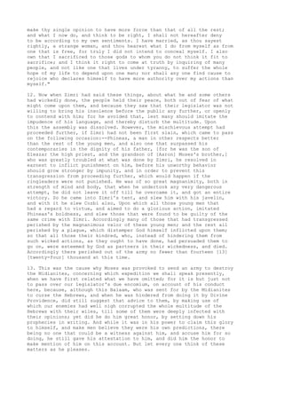 make thy single opinion to have more force than that of all the rest; 
and what I now do, and think to be right, I shall not hereafter deny 
to be according to my own sentiments. I have married, as thou sayest 
rightly, a strange woman, and thou hearest what I do from myself as from 
one that is free, for truly I did not intend to conceal myself. I also 
own that I sacrificed to those gods to whom you do not think it fit to 
sacrifice; and I think it right to come at truth by inquiring of many 
people, and not like one that lives under tyranny, to suffer the whole 
hope of my life to depend upon one man; nor shall any one find cause to 
rejoice who declares himself to have more authority over my actions than 
myself." 
12. Now when Zimri had said these things, about what he and some others 
had wickedly done, the people held their peace, both out of fear of what 
might come upon them, and because they saw that their legislator was not 
willing to bring his insolence before the public any further, or openly 
to contend with him; for he avoided that, lest many should imitate the 
impudence of his language, and thereby disturb the multitude. Upon 
this the assembly was dissolved. However, the mischievous attempt had 
proceeded further, if Zimri had not been first slain, which came to pass 
on the following occasion:--Phineas, a man in other respects better 
than the rest of the young men, and also one that surpassed his 
contemporaries in the dignity of his father, [for he was the son of 
Eleazar the high priest, and the grandson of [Aaron] Moses's brother,] 
who was greatly troubled at what was done by Zimri, he resolved in 
earnest to inflict punishment on him, before his unworthy behavior 
should grow stronger by impunity, and in order to prevent this 
transgression from proceeding further, which would happen if the 
ringleaders were not punished. He was of so great magnanimity, both in 
strength of mind and body, that when he undertook any very dangerous 
attempt, he did not leave it off till he overcame it, and got an entire 
victory. So he came into Zimri's tent, and slew him with his javelin, 
and with it he slew Cozbi also, Upon which all those young men that 
had a regard to virtue, and aimed to do a glorious action, imitated 
Phineas's boldness, and slew those that were found to be guilty of the 
same crime with Zimri. Accordingly many of those that had transgressed 
perished by the magnanimous valor of these young men; and the rest all 
perished by a plague, which distemper God himself inflicted upon them; 
so that all those their kindred, who, instead of hindering them from 
such wicked actions, as they ought to have done, had persuaded them to 
go on, were esteemed by God as partners in their wickedness, and died. 
Accordingly there perished out of the army no fewer than fourteen [13] 
[twenty-four] thousand at this time. 
13. This was the cause why Moses was provoked to send an army to destroy 
the Midianites, concerning which expedition we shall speak presently, 
when we have first related what we have omitted; for it is but just not 
to pass over our legislator's due encomium, on account of his conduct 
here, because, although this Balaam, who was sent for by the Midianites 
to curse the Hebrews, and when he was hindered from doing it by Divine 
Providence, did still suggest that advice to them, by making use of 
which our enemies had well nigh corrupted the whole multitude of the 
Hebrews with their wiles, till some of them were deeply infected with 
their opinions; yet did he do him great honor, by setting down his 
prophecies in writing. And while it was in his power to claim this glory 
to himself, and make men believe they were his own predictions, there 
being no one that could be a witness against him, and accuse him for so 
doing, he still gave his attestation to him, and did him the honor to 
make mention of him on this account. But let every one think of these 
matters as he pleases. 
 
