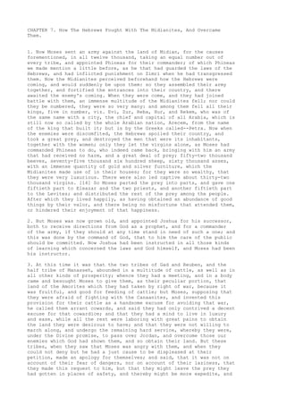 CHAPTER 7. How The Hebrews Fought With The Midianites, And Overcame 
Them. 
1. Now Moses sent an army against the land of Midian, for the causes 
forementioned, in all twelve thousand, taking an equal number out of 
every tribe, and appointed Phineas for their commander; of which Phineas 
we made mention a little before, as he that had guarded the laws of the 
Hebrews, and had inflicted punishment on Zimri when he had transgressed 
them. Now the Midianites perceived beforehand how the Hebrews were 
coming, and would suddenly be upon them: so they assembled their army 
together, and fortified the entrances into their country, and there 
awaited the enemy's coming. When they were come, and they had joined 
battle with them, an immense multitude of the Midianites fell; nor could 
they be numbered, they were so very many: and among them fell all their 
kings, five in number, viz. Evi, Zur, Reba, Hur, and Rekem, who was of 
the same name with a city, the chief and capital of all Arabia, which is 
still now so called by the whole Arabian nation, Arecem, from the name 
of the king that built it; but is by the Greeks called--Petra. Now when 
the enemies were discomfited, the Hebrews spoiled their country, and 
took a great prey, and destroyed the men that were its inhabitants, 
together with the women; only they let the virgins alone, as Moses had 
commanded Phineas to do, who indeed came back, bringing with him an army 
that had received no harm, and a great deal of prey; fifty-two thousand 
beeves, seventy-five thousand six hundred sheep, sixty thousand asses, 
with an immense quantity of gold and silver furniture, which the 
Midianites made use of in their houses; for they were so wealthy, that 
they were very luxurious. There were also led captive about thirty-two 
thousand virgins. [14] So Moses parted the prey into parts, and gave one 
fiftieth part to Eleazar and the two priests, and another fiftieth part 
to the Levites; and distributed the rest of the prey among the people. 
After which they lived happily, as having obtained an abundance of good 
things by their valor, and there being no misfortune that attended them, 
or hindered their enjoyment of that happiness. 
2. But Moses was now grown old, and appointed Joshua for his successor, 
both to receive directions from God as a prophet, and for a commander 
of the army, if they should at any time stand in need of such a one; and 
this was done by the command of God, that to him the care of the public 
should be committed. Now Joshua had been instructed in all those kinds 
of learning which concerned the laws and God himself, and Moses had been 
his instructor. 
3. At this time it was that the two tribes of Gad and Reuben, and the 
half tribe of Manasseh, abounded in a multitude of cattle, as well as in 
all other kinds of prosperity; whence they had a meeting, and in a body 
came and besought Moses to give them, as their peculiar portion, that 
land of the Amorites which they had taken by right of war, because it 
was fruitful, and good for feeding of cattle; but Moses, supposing that 
they were afraid of fighting with the Canaanites, and invented this 
provision for their cattle as a handsome excuse for avoiding that war, 
he called them arrant cowards, and said they had only contrived a decent 
excuse for that cowardice; and that they had a mind to live in luxury 
and ease, while all the rest were laboring with great pains to obtain 
the land they were desirous to have; and that they were not willing to 
march along, and undergo the remaining hard service, whereby they were, 
under the Divine promise, to pass over Jordan, and overcome those our 
enemies which God had shown them, and so obtain their land. But these 
tribes, when they saw that Moses was angry with them, and when they 
could not deny but he had a just cause to be displeased at their 
petition, made an apology for themselves; and said, that it was not on 
account of their fear of dangers, nor on account of their laziness, that 
they made this request to him, but that they might leave the prey they 
had gotten in places of safety, and thereby might be more expedite, and 
 