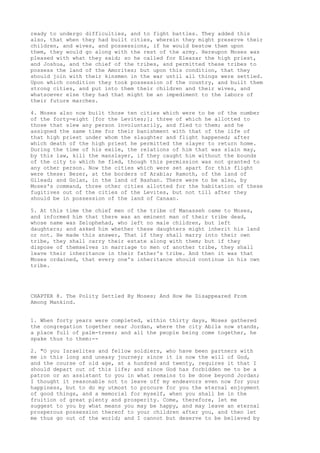 ready to undergo difficulties, and to fight battles. They added this 
also, that when they had built cities, wherein they might preserve their 
children, and wives, and possessions, if he would bestow them upon 
them, they would go along with the rest of the army. Hereupon Moses was 
pleased with what they said; so he called for Eleazar the high priest, 
and Joshua, and the chief of the tribes, and permitted these tribes to 
possess the land of the Amorites; but upon this condition, that they 
should join with their kinsmen in the war until all things were settled. 
Upon which condition they took possession of the country, and built them 
strong cities, and put into them their children and their wives, and 
whatsoever else they had that might be an impediment to the labors of 
their future marches. 
4. Moses also now built those ten cities which were to be of the number 
of the forty-eight [for the Levites;]; three of which he allotted to 
those that slew any person involuntarily, and fled to them; and he 
assigned the same time for their banishment with that of the life of 
that high priest under whom the slaughter and flight happened; after 
which death of the high priest he permitted the slayer to return home. 
During the time of his exile, the relations of him that was slain may, 
by this law, kill the manslayer, if they caught him without the bounds 
of the city to which he fled, though this permission was not granted to 
any other person. Now the cities which were set apart for this flight 
were these: Bezer, at the borders of Arabia; Ramoth, of the land of 
Gilead; and Golan, in the land of Bashan. There were to be also, by 
Moses's command, three other cities allotted for the habitation of these 
fugitives out of the cities of the Levites, but not till after they 
should be in possession of the land of Canaan. 
5. At this time the chief men of the tribe of Manasseh came to Moses, 
and informed him that there was an eminent man of their tribe dead, 
whose name was Zelophehad, who left no male children, but left 
daughters; and asked him whether these daughters might inherit his land 
or not. He made this answer, That if they shall marry into their own 
tribe, they shall carry their estate along with them; but if they 
dispose of themselves in marriage to men of another tribe, they shall 
leave their inheritance in their father's tribe. And then it was that 
Moses ordained, that every one's inheritance should continue in his own 
tribe. 
CHAPTER 8. The Polity Settled By Moses; And How He Disappeared From 
Among Mankind. 
1. When forty years were completed, within thirty days, Moses gathered 
the congregation together near Jordan, where the city Abila now stands, 
a place full of palm-trees; and all the people being come together, he 
spake thus to them:-- 
2. "O you Israelites and fellow soldiers, who have been partners with 
me in this long and uneasy journey; since it is now the will of God, 
and the course of old age, at a hundred and twenty, requires it that I 
should depart out of this life; and since God has forbidden me to be a 
patron or an assistant to you in what remains to be done beyond Jordan; 
I thought it reasonable not to leave off my endeavors even now for your 
happiness, but to do my utmost to procure for you the eternal enjoyment 
of good things, and a memorial for myself, when you shall be in the 
fruition of great plenty and prosperity. Come, therefore, let me 
suggest to you by what means you may be happy, and may leave an eternal 
prosperous possession thereof to your children after you, and then let 
me thus go out of the world; and I cannot but deserve to be believed by 
 