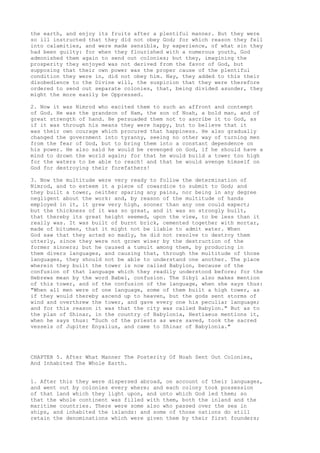the earth, and enjoy its fruits after a plentiful manner. But they were 
so ill instructed that they did not obey God; for which reason they fell 
into calamities, and were made sensible, by experience, of what sin they 
had been guilty: for when they flourished with a numerous youth, God 
admonished them again to send out colonies; but they, imagining the 
prosperity they enjoyed was not derived from the favor of God, but 
supposing that their own power was the proper cause of the plentiful 
condition they were in, did not obey him. Nay, they added to this their 
disobedience to the Divine will, the suspicion that they were therefore 
ordered to send out separate colonies, that, being divided asunder, they 
might the more easily be Oppressed. 
2. Now it was Nimrod who excited them to such an affront and contempt 
of God. He was the grandson of Ham, the son of Noah, a bold man, and of 
great strength of hand. He persuaded them not to ascribe it to God, as 
if it was through his means they were happy, but to believe that it 
was their own courage which procured that happiness. He also gradually 
changed the government into tyranny, seeing no other way of turning men 
from the fear of God, but to bring them into a constant dependence on 
his power. He also said he would be revenged on God, if he should have a 
mind to drown the world again; for that he would build a tower too high 
for the waters to be able to reach! and that he would avenge himself on 
God for destroying their forefathers! 
3. Now the multitude were very ready to follow the determination of 
Nimrod, and to esteem it a piece of cowardice to submit to God; and 
they built a tower, neither sparing any pains, nor being in any degree 
negligent about the work: and, by reason of the multitude of hands 
employed in it, it grew very high, sooner than any one could expect; 
but the thickness of it was so great, and it was so strongly built, 
that thereby its great height seemed, upon the view, to be less than it 
really was. It was built of burnt brick, cemented together with mortar, 
made of bitumen, that it might not be liable to admit water. When 
God saw that they acted so madly, he did not resolve to destroy them 
utterly, since they were not grown wiser by the destruction of the 
former sinners; but he caused a tumult among them, by producing in 
them divers languages, and causing that, through the multitude of those 
languages, they should not be able to understand one another. The place 
wherein they built the tower is now called Babylon, because of the 
confusion of that language which they readily understood before; for the 
Hebrews mean by the word Babel, confusion. The Sibyl also makes mention 
of this tower, and of the confusion of the language, when she says thus: 
"When all men were of one language, some of them built a high tower, as 
if they would thereby ascend up to heaven, but the gods sent storms of 
wind and overthrew the tower, and gave every one his peculiar language; 
and for this reason it was that the city was called Babylon." But as to 
the plan of Shinar, in the country of Babylonia, Hestiaeus mentions it, 
when he says thus: "Such of the priests as were saved, took the sacred 
vessels of Jupiter Enyalius, and came to Shinar of Babylonia." 
CHAPTER 5. After What Manner The Posterity Of Noah Sent Out Colonies, 
And Inhabited The Whole Earth. 
1. After this they were dispersed abroad, on account of their languages, 
and went out by colonies every where; and each colony took possession 
of that land which they light upon, and unto which God led them; so 
that the whole continent was filled with them, both the inland and the 
maritime countries. There were some also who passed over the sea in 
ships, and inhabited the islands: and some of those nations do still 
retain the denominations which were given them by their first founders; 
 