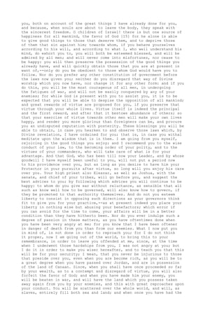 you, both on account of the great things I have already done for you, 
and because, when souls are about to leave the body, they speak with 
the sincerest freedom. O children of Israel! there is but one source of 
happiness for all mankind, the favor of God [15] for he alone is able 
to give good things to those that deserve them, and to deprive those 
of them that sin against him; towards whom, if you behave yourselves 
according to his will, and according to what I, who well understand his 
mind, do exhort you to, you will both be esteemed blessed, and will be 
admired by all men; and will never come into misfortunes, nor cease to 
be happy: you will then preserve the possession of the good things you 
already have, and will quickly obtain those that you are at present in 
want of,--only do you be obedient to those whom God would have you to 
follow. Nor do you prefer any other constitution of government before 
the laws now given you; neither do you disregard that way of Divine 
worship which you now have, nor change it for any other form: and if you 
do this, you will be the most courageous of all men, in undergoing 
the fatigues of war, and will not be easily conquered by any of your 
enemies; for while God is present with you to assist you, it is to be 
expected that you will be able to despise the opposition of all mankind; 
and great rewards of virtue are proposed for you, if you preserve that 
virtue through your whole lives. Virtue itself is indeed the principal 
and the first reward, and after that it bestows abundance of others; so 
that your exercise of virtue towards other men will make your own lives 
happy, and render you more glorious than foreigners can be, and procure 
you an undisputed reputation with posterity. These blessings you will be 
able to obtain, in case you hearken to and observe those laws which, by 
Divine revelation, I have ordained for you; that is, in case you withal 
meditate upon the wisdom that is in them. I am going from you myself, 
rejoicing in the good things you enjoy; and I recommend you to the wise 
conduct of your law, to the becoming order of your polity, and to the 
virtues of your commanders, who will take care of what is for your 
advantage. And that God, who has been till now your Leader, and by whose 
goodwill I have myself been useful to you, will not put a period now 
to his providence over you, but as long as you desire to have him your 
Protector in your pursuits after virtue, so long will you enjoy his care 
over you. Your high priest also Eleazar, as well as Joshua, with the 
senate, and chief of your tribes, will go before you, and suggest the 
best advices to you; by following which advices you will continue to be 
happy: to whom do you give ear without reluctance, as sensible that all 
such as know well how to be governed, will also know how to govern, if 
they be promoted to that authority themselves. And do not you esteem 
liberty to consist in opposing such directions as your governors think 
fit to give you for your practice,--as at present indeed you place your 
liberty in nothing else but abusing your benefactors; which error if 
you can avoid for the time to come, your affairs will be in a better 
condition than they have hitherto been. Nor do you ever indulge such a 
degree of passion in these matters, as you have oftentimes done when 
you have been very angry at me; for you know that I have been oftener 
in danger of death from you than from our enemies. What I now put you 
in mind of, is not done in order to reproach you; for I do not think 
it proper, now I am going out of the world, to bring this to your 
remembrance, in order to leave you offended at me, since, at the time 
when I underwent those hardships from you, I was not angry at you; but 
I do it in order to make you wiser hereafter, and to teach you that this 
will be for your security; I mean, that you never be injurious to those 
that preside over you, even when you are become rich, as you will be to 
a great degree when you have passed over Jordan, and are in possession 
of the land of Canaan. Since, when you shall have once proceeded so far 
by your wealth, as to a contempt and disregard of virtue, you will also 
forfeit the favor of God; and when you have made him your enemy, you 
will be beaten in war, and will have the land which you possess taken 
away again from you by your enemies, and this with great reproaches upon 
your conduct. You will be scattered over the whole world, and will, as 
slaves, entirely fill both sea and land; and when once you have had the 
 