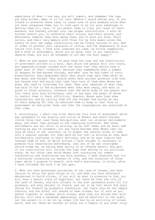 experience of what I now say, you will repent, and remember the laws 
you have broken, when it is too late. Whence I would advise you, if you 
intend to preserve these laws, to leave none of your enemies alive when 
you have conquered them, but to look upon it as for your advantage to 
destroy them all, lest, if you permit them to live, you taste of their 
manners, and thereby corrupt your own proper institutions. I also do 
further exhort you, to overthrow their altars, and their groves, and 
whatsoever temples they have among them, and to burn all such, their 
nation, and their very memory with fire; for by this means alone the 
safety of your own happy constitution can be firmly secured to you. And 
in order to prevent your ignorance of virtue, and the degeneracy of your 
nature into vice, I have also ordained you laws, by Divine suggestion, 
and a form of government, which are so good, that if you regularly 
observe them, you will be esteemed of all men the most happy." 
3. When he had spoken thus, he gave them the laws and the constitution 
of government written in a book. Upon which the people fell into tears, 
and appeared already touched with the sense that they should have a 
great want of their conductor, because they remembered what a number 
of dangers he had passed through, and what care he had taken of their 
preservation: they desponded about what would come upon them after he 
was dead, and thought they should never have another governor like him; 
and feared that God would then take less care of them when Moses was 
gone, who used to intercede for them. They also repented of what they 
had said to him in the wilderness when they were angry, and were in 
grief on those accounts, insomuch that the whole body of the people fell 
into tears with such bitterness, that it was past the power of words 
to comfort them in their affliction. However, Moses gave them some 
consolation; and by calling them off the thought how worthy he was 
of their weeping for him, he exhorted them to keep to that form of 
government he had given them; and then the congregation was dissolved at 
that time. 
4. Accordingly, I shall now first describe this form of government which 
was agreeable to the dignity and virtue of Moses; and shall thereby 
inform those that read these Antiquities, what our original settlements 
were, and shall then proceed to the remaining histories. Now those 
settlements are all still in writing, as he left them; and we shall add 
nothing by way of ornament, nor any thing besides what Moses left us; 
only we shall so far innovate, as to digest the several kinds of laws 
into a regular system; for they were by him left in writing as they were 
accidentally scattered in their delivery, and as he upon inquiry had 
learned them of God. On which account I have thought it necessary to 
premise this observation beforehand, lest any of my own countrymen 
should blame me, as having been guilty of an offense herein. Now part 
of our constitution will include the laws that belong to our political 
state. As for those laws which Moses left concerning our common 
conversation and intercourse one with another, I have reserved that for 
a discourse concerning our manner of life, and the occasions of those 
laws; which I propose to myself, with God's assistance, to write, after 
I have finished the work I am now upon. 
5. When you have possessed yourselves of the land of Canaan, and have 
leisure to enjoy the good things of it, and when you have afterward 
determined to build cities, if you will do what is pleasing to God, you 
will have a secure state of happiness. Let there be then one city of 
the land of Canaan, and this situate in the most agreeable place for its 
goodness, and very eminent in itself, and let it be that which God shall 
choose for himself by prophetic revelation. Let there also be one temple 
therein, and one altar, not reared of hewn stones, but of such as you 
gather together at random; which stones, when they are whited over with 
mortar, will have a handsome appearance, and be beautiful to the sight. 
Let the ascent to it be not by steps [16] but by an acclivity of raised 
earth. And let there be neither an altar nor a temple in any other city; 
 