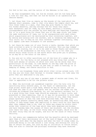 for God is but one, and the nation of the Hebrews is but one. 
6. He that blasphemeth God, let him be stoned; and let him hang upon 
a tree all that day, and then let him be buried in an ignominious and 
obscure manner. 
7. Let those that live as remote as the bounds of the land which the 
Hebrews shall possess, come to that city where the temple shall be, and 
this three times in a year, that they may give thanks to God for 
his former benefits, and may entreat him for those they shall 
want hereafter; and let them, by this means, maintain a friendly 
correspondence with one another by such meetings and feastings together, 
for it is a good thing for those that are of the same stock, and under 
the same institution of laws, not to be unacquainted with each other; 
which acquaintance will be maintained by thus conversing together, and 
by seeing and talking with one another, and so renewing the memorials of 
this union; for if they do not thus converse together continually, they 
will appear like mere strangers to one another. 
8. Let there be taken out of your fruits a tenth, besides that which you 
have allotted to give to the priests and Levites. This you may indeed 
sell in the country, but it is to be used in those feasts and sacrifices 
that are to be celebrated in the holy city; for it is fit that you 
should enjoy those fruits of the earth which God gives you to possess, 
so as may be to the honor of the donor. 
9. You are not to offer sacrifices out of the hire of a woman who is a 
harlot [17] for the Deity is not pleased with any thing that arises 
from such abuses of nature; of which sort none can be worse than this 
prostitution of the body. In like manner no one may take the price of 
the covering of a bitch, either of one that is used in hunting, or in 
keeping of sheep, and thence sacrifice to God. 
10. Let no one blaspheme those gods which other cities esteem such; [18] 
nor may any one steal what belongs to strange temples, nor take away the 
gifts that are dedicated to any god. 
11. Let not any one of you wear a garment made of woolen and linen, for 
that is appointed to be for the priests alone. 
12. When the multitude are assembled together unto the holy city for 
sacrificing every seventh year, at the feast of tabernacles, let the 
high priest stand upon a high desk, whence he may be heard, and let 
him read the laws to all the people; and let neither the women nor the 
children be hindered from hearing, no, nor the servants neither; for it 
is a good thing that those laws should be engraven in their souls, and 
preserved in their memories, that so it may not be possible to blot them 
out; for by this means they will not be guilty of sin, when they cannot 
plead ignorance of what the laws have enjoined them. The laws also 
will have a greater authority among them, as foretelling what they will 
suffer if they break them; and imprinting in their souls by this hearing 
what they command them to do, that so there may always be within their 
minds that intention of the laws which they have despised and broken, 
and have thereby been the causes of their own mischief. Let the children 
also learn the laws, as the first thing they are taught, which will be 
the best thing they can be taught, and will be the cause of their future 
felicity. 
13. Let every one commemorate before God the benefits which he bestowed 
upon them at their deliverance out of the land of Egypt, and this twice 
every day, both when the day begins and when the hour of sleep comes on, 
gratitude being in its own nature a just thing, and serving not only by 
way of return for past, but also by way of invitation of future favors. 
They are also to inscribe the principal blessings they have received 
 