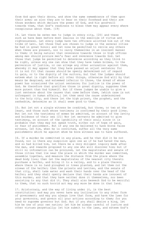 from God upon their doors, and show the same remembrance of them upon 
their arms; as also they are to bear on their forehead and their arm 
those wonders which declare the power of God, and his good-will 
towards them, that God's readiness to bless them may appear every where 
conspicuous about them. [19] 
14. Let there be seven men to judge in every city, [20] and these 
such as have been before most zealous in the exercise of virtue and 
righteousness. Let every judge have two officers allotted him out of the 
tribe of Levi. Let those that are chosen to judge in the several cities 
be had in great honor; and let none be permitted to revile any others 
when these are present, nor to carry themselves in an insolent manner 
to them; it being natural that reverence towards those in high offices 
among men should procure men's fear and reverence towards God. Let 
those that judge be permitted to determine according as they think to 
be right, unless any one can show that they have taken bribes, to the 
perversion of justice, or can allege any other accusation against them, 
whereby it may appear that they have passed an unjust sentence; for 
it is not fit that causes should be openly determined out of regard 
to gain, or to the dignity of the suitors, but that the judges should 
esteem what is right before all other things, otherwise God will by that 
means be despised, and esteemed inferior to those, the dread of whose 
power has occasioned the unjust sentence; for justice is the power of 
God. He therefore that gratifies those in great dignity, supposes them 
more potent than God himself. But if these judges be unable to give a 
just sentence about the causes that come before them, [which case is not 
unfrequent in human affairs,] let them send the cause undetermined 
to the holy city, and there let the high priest, the prophet, and the 
sanhedrim, determine as it shall seem good to them. 
15. But let not a single witness be credited, but three, or two at the 
least, and those such whose testimony is confirmed by their good lives. 
But let not the testimony of women be admitted, on account of the levity 
and boldness of their sex [21] Nor let servants be admitted to give 
testimony, on account of the ignobility of their soul; since it is 
probable that they may not speak truth, either out of hope of gain, 
or fear of punishment. But if any one be believed to have borne false 
witness, let him, when he is convicted, suffer all the very same 
punishments which he against whom he bore witness was to have suffered. 
16. If a murder be committed in any place, and he that did it be not 
found, nor is there any suspicion upon one as if he had hated the man, 
and so had killed him, let there be a very diligent inquiry made after 
the man, and rewards proposed to any one who will discover him; but if 
still no information can be procured, let the magistrates and senate of 
those cities that lie near the place in which the murder was committed, 
assemble together, and measure the distance from the place where the 
dead body lies; then let the magistrates of the nearest city thereto 
purchase a heifer, and bring it to a valley, and to a place therein 
where there is no land ploughed or trees planted, and let them cut the 
sinews of the heifer; then the priests and Levites, and the senate of 
that city, shall take water and wash their hands over the head of the 
heifer; and they shall openly declare that their hands are innocent of 
this murder, and that they have neither done it themselves, nor been 
assisting to any that did it. They shall also beseech God to be merciful 
to them, that no such horrid act may any more be done in that land. 
17. Aristocracy, and the way of living under it, is the best 
constitution: and may you never have any inclination to any other form 
of government; and may you always love that form, and have the laws for 
your governors, and govern all your actions according to them; for you 
need no supreme governor but God. But if you shall desire a king, let 
him be one of your own nation; let him be always careful of justice and 
other virtues perpetually; let him submit to the laws, and esteem God's 
 