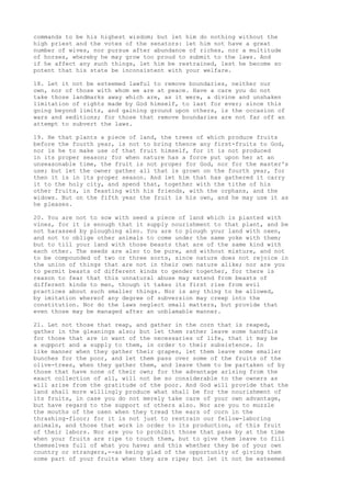 commands to be his highest wisdom; but let him do nothing without the 
high priest and the votes of the senators: let him not have a great 
number of wives, nor pursue after abundance of riches, nor a multitude 
of horses, whereby he may grow too proud to submit to the laws. And 
if he affect any such things, let him be restrained, lest he become so 
potent that his state be inconsistent with your welfare. 
18. Let it not be esteemed lawful to remove boundaries, neither our 
own, nor of those with whom we are at peace. Have a care you do not 
take those landmarks away which are, as it were, a divine and unshaken 
limitation of rights made by God himself, to last for ever; since this 
going beyond limits, and gaining ground upon others, is the occasion of 
wars and seditions; for those that remove boundaries are not far off an 
attempt to subvert the laws. 
19. He that plants a piece of land, the trees of which produce fruits 
before the fourth year, is not to bring thence any first-fruits to God, 
nor is he to make use of that fruit himself, for it is not produced 
in its proper season; for when nature has a force put upon her at an 
unseasonable time, the fruit is not proper for God, nor for the master's 
use; but let the owner gather all that is grown on the fourth year, for 
then it is in its proper season. And let him that has gathered it carry 
it to the holy city, and spend that, together with the tithe of his 
other fruits, in feasting with his friends, with the orphans, and the 
widows. But on the fifth year the fruit is his own, and he may use it as 
he pleases. 
20. You are not to sow with seed a piece of land which is planted with 
vines, for it is enough that it supply nourishment to that plant, and be 
not harassed by ploughing also. You are to plough your land with oxen, 
and not to oblige other animals to come under the same yoke with them; 
but to till your land with those beasts that are of the same kind with 
each other. The seeds are also to be pure, and without mixture, and not 
to be compounded of two or three sorts, since nature does not rejoice in 
the union of things that are not in their own nature alike; nor are you 
to permit beasts of different kinds to gender together, for there is 
reason to fear that this unnatural abuse may extend from beasts of 
different kinds to men, though it takes its first rise from evil 
practices about such smaller things. Nor is any thing to be allowed, 
by imitation whereof any degree of subversion may creep into the 
constitution. Nor do the laws neglect small matters, but provide that 
even those may be managed after an unblamable manner. 
21. Let not those that reap, and gather in the corn that is reaped, 
gather in the gleanings also; but let them rather leave some handfuls 
for those that are in want of the necessaries of life, that it may be 
a support and a supply to them, in order to their subsistence. In 
like manner when they gather their grapes, let them leave some smaller 
bunches for the poor, and let them pass over some of the fruits of the 
olive-trees, when they gather them, and leave them to be partaken of by 
those that have none of their own; for the advantage arising from the 
exact collection of all, will not be so considerable to the owners as 
will arise from the gratitude of the poor. And God will provide that the 
land shall more willingly produce what shall be for the nourishment of 
its fruits, in case you do not merely take care of your own advantage, 
but have regard to the support of others also. Nor are you to muzzle 
the mouths of the oxen when they tread the ears of corn in the 
thrashing-floor; for it is not just to restrain our fellow-laboring 
animals, and those that work in order to its production, of this fruit 
of their labors. Nor are you to prohibit those that pass by at the time 
when your fruits are ripe to touch them, but to give them leave to fill 
themselves full of what you have; and this whether they be of your own 
country or strangers,--as being glad of the opportunity of giving them 
some part of your fruits when they are ripe; but let it not be esteemed 
 
