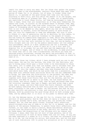 lawful for them to carry any away. Nor let those that gather the grapes, 
and carry them to the wine-presses, restrain those whom they meet from 
eating of them; for it is unjust, out of envy, to hinder those that 
desire it, to partake of the good things that come into the world 
according to God's will, and this while the season is at the height, and 
is hastening away as it pleases God. Nay, if some, out of bashfulness, 
are unwilling to touch these fruits, let them be encouraged to take of 
them [I mean, those that are Israelites] as if they were themselves the 
owners and lords, on account of the kindred there is between them. Nay, 
let them desire men that come from other countries, to partake of these 
tokens of friendship which God has given in their proper season; for 
that is not to be deemed as idly spent, which any one out of kindness 
communicates to another, since God bestows plenty of good things on 
men, not only for themselves to reap the advantage, but also to give 
to others in a way of generosity; and he is desirous, by this means, to 
make known to others his peculiar kindness to the people of Israel, 
and how freely he communicates happiness to them, while they abundantly 
communicate out of their great superfluities to even these foreigners 
also. But for him that acts contrary to this law, let him be beaten with 
forty stripes save one [22] by the public executioner; let him undergo 
this punishment, which is a most ignominious one for a free-man, and 
this because he was such a slave to gain as to lay a blot upon his 
dignity; for it is proper for you who have had the experience of the 
afflictions in Egypt, and of those in the wilderness, to make provision 
for those that are in the like circumstances; and while you have now 
obtained plenty yourselves, through the mercy and providence of God, to 
distribute of the same plenty, by the like sympathy, to such as stand in 
need of it. 
22. Besides those two tithes, which I have already said you are to pay 
every year, the one for the Levites, the other for the festivals, you 
are to bring every third year a third tithe to be distributed to those 
that want; [23] to women also that are widows, and to children that are 
orphans. But as to the ripe fruits, let them carry that which is ripe 
first of all into the temple; and when they have blessed God for that 
land which bare them, and which he had given them for a possession, when 
they have also offered those sacrifices which the law has commanded them 
to bring, let them give the first-fruits to the priests. But when any 
one hath done this, and hath brought the tithe of all that he hath, 
together with those first-fruits that are for the Levites, and for the 
festivals, and when he is about to go home, let him stand before the 
holy house, and return thanks to God, that he hath delivered them from 
the injurious treatment they had in Egypt, and hath given them a good 
land, and a large, and lets them enjoy the fruits thereof; and when 
he hath openly testified that he hath fully paid the tithes [and other 
dues] according to the laws of Moses, let him entreat God that he will 
be ever merciful and gracious to him, and continue so to be to all the 
Hebrews, both by preserving the good things which he hath already given 
them, and by adding what it is still in his power to bestow upon them. 
23. Let the Hebrews marry, at the age fit for it, virgins that are free, 
and born of good parents. And he that does not marry a virgin, let him 
not corrupt another man's wife, and marry her, nor grieve her former 
husband. Nor let free men marry slaves, although their affections 
should strongly bias any of them so to do; for it is decent, and for the 
dignity of the persons themselves, to govern those their affections. And 
further, no one ought to marry a harlot, whose matrimonial oblations, 
arising from the prostitution of her body, God will not receive; for 
by these means the dispositions of the children will be liberal and 
virtuous; I mean, when they are not born of base parents, and of the 
lustful conjunction of such as marry women that are not free. If any one 
has been espoused to a woman as to a virgin, and does not afterward find 
her so to be, let him bring his action, and accuse her, and let him make 
use of such indications [24] to prove his accusation as he is furnished 
 