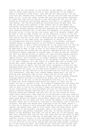 withal; and let the father or the brother of the damsel, or some one 
that is after them nearest of kin to her, defend her If the damsel 
obtain a sentence in her favor, that she had not been guilty, let her 
live with her husband that accused her; and let him not have any further 
power at all to put her away, unless she give him very great occasions 
of suspicion, and such as can be no way contradicted. But for him that 
brings an accusation and calumny against his wife in an impudent and 
rash manner, let him be punished by receiving forty stripes save one, 
and let him pay fifty shekels to her father: but if the damsel be 
convicted, as having been corrupted, and is one of the common people, 
let her be stoned, because she did not preserve her virginity till she 
were lawfully married; but if she were the daughter of a priest, let her 
be burnt alive. If any one has two wives, and if he greatly respect and 
be kind to one of them, either out of his affection to her, or for her 
beauty, or for some other reason, while the other is of less esteem with 
him; and if the son of her that is beloved be the younger by birth than 
another born of the other wife, but endeavors to obtain the right 
of primogeniture from his father's kindness to his mother, and would 
thereby obtain a double portion of his father's substance, for that 
double portion is what I have allotted him in the laws,--let not this be 
permitted; for it is unjust that he who is the elder by birth should 
be deprived of what is due to him, on the father's disposition of his 
estate, because his mother was not equally regarded by him. He that hath 
corrupted a damsel espoused to another man, in case he had her consent, 
let both him and her be put to death, for they are both equally guilty; 
the man, because he persuaded the woman willingly to submit to a most 
impure action, and to prefer it to lawful wedlock; the woman, because 
she was persuaded to yield herself to be corrupted, either for pleasure 
or for gain. However, if a man light on a woman when she is alone, and 
forces her, where nobody was present to come to her assistance, let 
him only be put to death. Let him that hath corrupted a virgin not yet 
espoused marry her; but if the father of the damsel be not willing that 
she should be his wife, let him pay fifty shekels as the price of her 
prostitution. He that desires to be divorced from his wife for any cause 
[25] whatsoever, [and many such causes happen among men,] let him in 
writing give assurance that he will never use her as his wife any 
more; for by this means she may be at liberty to marry another husband, 
although before this bill of divorce be given, she is not to be 
permitted so to do: but if she be misused by him also, or if, when he 
is dead, her first husband would marry her again, it shall not be 
lawful for her to return to him. If a woman's husband die, and leave her 
without children, let his brother marry her, and let him call the son 
that is born to him by his brother's name, and educate him as the heir 
of his inheritance, for this procedure will be for the benefit of the 
public, because thereby families will not fail, and the estate will 
continue among the kindred; and this will be for the solace of wives 
under their affliction, that they are to be married to the next relation 
of their former husbands. But if the brother will not marry her, let the 
woman come before the senate, and protest openly that this brother will 
not admit her for his wife, but will injure the memory of his deceased 
brother, while she is willing to continue in the family, and to hear him 
children. And when the senate have inquired of him for what reason it 
is that he is averse to this marriage, whether he gives a bad or a good 
reason, the matter must come to this issue, That the woman shall loose 
the sandals of the brother, and shall spit in his face, and say, He 
deserves this reproachful treatment from her, as having injured the 
memory of the deceased. And then let him go away out of the senate, and 
bear this reproach upon him all his life long; and let her marry to whom 
she pleases, of such as seek her in marriage. But now, if any man take 
captive, either a virgin, or one that hath been married, [26] and has a 
mind to marry her, let him not be allowed to bring her to bed to him, or 
to live with her as his wife, before she hath her head shaven, and hath 
put on her mourning habit, and lamented her relations and friends that 
were slain in the battle, that by this means she may give vent to her 
 