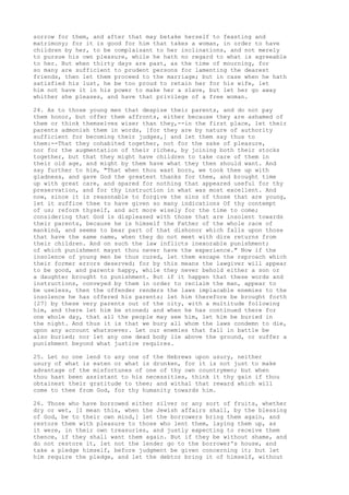 sorrow for them, and after that may betake herself to feasting and 
matrimony; for it is good for him that takes a woman, in order to have 
children by her, to be complaisant to her inclinations, and not merely 
to pursue his own pleasure, while he hath no regard to what is agreeable 
to her. But when thirty days are past, as the time of mourning, for 
so many are sufficient to prudent persons for lamenting the dearest 
friends, then let them proceed to the marriage; but in case when he hath 
satisfied his lust, he be too proud to retain her for his wife, let 
him not have it in his power to make her a slave, but let her go away 
whither she pleases, and have that privilege of a free woman. 
24. As to those young men that despise their parents, and do not pay 
them honor, but offer them affronts, either because they are ashamed of 
them or think themselves wiser than they,--in the first place, let their 
parents admonish them in words, [for they are by nature of authority 
sufficient for becoming their judges,] and let them say thus to 
them:--That they cohabited together, not for the sake of pleasure, 
nor for the augmentation of their riches, by joining both their stocks 
together, but that they might have children to take care of them in 
their old age, and might by them have what they then should want. And 
say further to him, "That when thou wast born, we took thee up with 
gladness, and gave God the greatest thanks for thee, and brought time 
up with great care, and spared for nothing that appeared useful for thy 
preservation, and for thy instruction in what was most excellent. And 
now, since it is reasonable to forgive the sins of those that are young, 
let it suffice thee to have given so many indications Of thy contempt 
of us; reform thyself, and act more wisely for the time to come; 
considering that God is displeased with those that are insolent towards 
their parents, because he is himself the Father of the whole race of 
mankind, and seems to bear part of that dishonor which falls upon those 
that have the same name, when they do not meet with dire returns from 
their children. And on such the law inflicts inexorable punishment; 
of which punishment mayst thou never have the experience." Now if the 
insolence of young men be thus cured, let them escape the reproach which 
their former errors deserved; for by this means the lawgiver will appear 
to be good, and parents happy, while they never behold either a son or 
a daughter brought to punishment. But if it happen that these words and 
instructions, conveyed by them in order to reclaim the man, appear to 
be useless, then the offender renders the laws implacable enemies to the 
insolence he has offered his parents; let him therefore be brought forth 
[27] by these very parents out of the city, with a multitude following 
him, and there let him be stoned; and when he has continued there for 
one whole day, that all the people may see him, let him be buried in 
the night. And thus it is that we bury all whom the laws condemn to die, 
upon any account whatsoever. Let our enemies that fall in battle be 
also buried; nor let any one dead body lie above the ground, or suffer a 
punishment beyond what justice requires. 
25. Let no one lend to any one of the Hebrews upon usury, neither 
usury of what is eaten or what is drunken, for it is not just to make 
advantage of the misfortunes of one of thy own countrymen; but when 
thou hast been assistant to his necessities, think it thy gain if thou 
obtainest their gratitude to thee; and withal that reward which will 
come to thee from God, for thy humanity towards him. 
26. Those who have borrowed either silver or any sort of fruits, whether 
dry or wet, [I mean this, when the Jewish affairs shall, by the blessing 
of God, be to their own mind,] let the borrowers bring them again, and 
restore them with pleasure to those who lent them, laying them up, as 
it were, in their own treasuries, and justly expecting to receive them 
thence, if they shall want them again. But if they be without shame, and 
do not restore it, let not the lender go to the borrower's house, and 
take a pledge himself, before judgment be given concerning it; but let 
him require the pledge, and let the debtor bring it of himself, without 
 