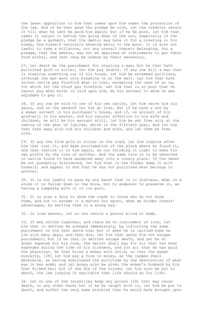 the least opposition to him that comes upon him under the protection of 
the law. And if he that gave the pledge be rich, let the creditor retain 
it till what he lent be paid him again; but if he be poor, let him that 
takes it return it before the going down of the sun, especially if the 
pledge be a garment, that the debtor may have it for a covering in his 
sleep, God himself naturally showing mercy to the poor. It is also not 
lawful to take a millstone, nor any utensil thereto belonging, for a 
pledge, that the debtor, may not be deprived of instruments to get their 
food withal, and lest they be undone by their necessity. 
27. Let death be the punishment for stealing a man; but he that hath 
purloined gold or silver, let him pay double. If any one kill a man that 
is stealing something out of his house, let him be esteemed guiltless, 
although the man were only breaking in at the wall. Let him that hath 
stolen cattle pay fourfold what is lost, excepting the case of an ox, 
for which let the thief pay fivefold. Let him that is so poor that he 
cannot pay what mulet is laid upon him, be his servant to whom he was 
adjudged to pay it. 
28. If any one be sold to one of his own nation, let him serve him six 
years, and on the seventh let him go free. But if he have a son by 
a woman servant in his purchaser's house, and if, on account of his 
good-will to his master, and his natural affection to his wife and 
children, he will be his servant still, let him be set free only at the 
coming of the year of jubilee, which is the fiftieth year, and let him 
then take away with him his children and wife, and let them be free 
also. 
29. If any one find gold or silver on the road, let him inquire after 
him that lost it, and make proclamation of the place where he found it, 
and then restore it to him again, as not thinking it right to make his 
own profit by the loss of another. And the same rule is to be observed 
in cattle found to have wandered away into a lonely place. If the owner 
be not presently discovered, let him that is the finder keep it with 
himself, and appeal to God that he has not purloined what belongs to 
another. 
30. It is not lawful to pass by any beast that is in distress, when in a 
storm it is fallen down in the mire, but to endeavor to preserve it, as 
having a sympathy with it in its pain. 
31. It is also a duty to show the roads to those who do not know 
them, and not to esteem it a matter for sport, when we hinder others' 
advantages, by setting them in a wrong way. 
32. In like manner, let no one revile a person blind or dumb. 
33. If men strive together, and there be no instrument of iron, let 
him that is smitten be avenged immediately, by inflicting the same 
punishment on him that smote him: but if when he is carried home he 
lie sick many days, and then die, let him that smote him not escape 
punishment; but if he that is smitten escape death, and yet be at 
great expense for his cure, the smiter shall pay for all that has been 
expended during the time of his sickness, and for all that he has paid 
the physician. He that kicks a woman with child, so that the woman 
miscarry, [28] let him pay a fine in money, as the judges shall 
determine, as having diminished the multitude by the destruction of what 
was in her womb; and let money also be given the woman's husband by him 
that kicked her; but if she die of the stroke, let him also be put to 
death, the law judging it equitable that life should go for life. 
34. Let no one of the Israelites keep any poison [29] that may cause 
death, or any other harm; but if he be caught with it, let him be put to 
death, and suffer the very same mischief that he would have brought upon 
 