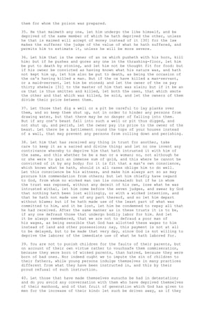 them for whom the poison was prepared. 
35. He that maimeth any one, let him undergo the like himself, and be 
deprived of the same member of which he hath deprived the other, unless 
he that is maimed will accept of money instead of it [30] for the law 
makes the sufferer the judge of the value of what he hath suffered, and 
permits him to estimate it, unless he will be more severe. 
36. Let him that is the owner of an ox which pusheth with his horn, kill 
him: but if he pushes and gores any one in the thrashing-floor, let him 
be put to death by stoning, and let him not be thought fit for food: but 
if his owner be convicted as having known what his nature was, and hath 
not kept him up, let him also be put to death, as being the occasion of 
the ox's having killed a man. But if the ox have killed a man-servant, 
or a maid-servant, let him be stoned; and let the owner of the ox pay 
thirty shekels [31] to the master of him that was slain; but if it be an 
ox that is thus smitten and killed, let both the oxen, that which smote 
the other and that which was killed, be sold, and let the owners of them 
divide their price between them. 
37. Let those that dig a well or a pit be careful to lay planks over 
them, and so keep them shut up, not in order to hinder any persons from 
drawing water, but that there may be no danger of falling into them. 
But if any one's beast fall into such a well or pit thus digged, and 
not shut up, and perish, let the owner pay its price to the owner of the 
beast. Let there be a battlement round the tops of your houses instead 
of a wall, that may prevent any persons from rolling down and perishing. 
38. Let him that has received any thing in trust for another, take 
care to keep it as a sacred and divine thing; and let no one invent any 
contrivance whereby to deprive him that hath intrusted it with him of 
the same, and this whether he be a man or a woman; no, not although he 
or she were to gain an immense sum of gold, and this where he cannot be 
convicted of it by any body; for it is fit that a man's own conscience, 
which knows what he hath, should in all cases oblige him to do well. 
Let this conscience be his witness, and make him always act so as may 
procure him commendation from others; but let him chiefly have regard 
to God, from whom no wicked man can lie concealed: but if he in whom 
the trust was reposed, without any deceit of his own, lose what he was 
intrusted withal, let him come before the seven judges, and swear by God 
that nothing hath been lost willingly, or with a wicked intention, and 
that he hath not made use of any part thereof, and so let him depart 
without blame; but if he hath made use of the least part of what was 
committed to him, and it be lost, let him be condemned to repay all that 
he had received. After the same manner as in these trusts it is to be, 
if any one defraud those that undergo bodily labor for him. And let 
it be always remembered, that we are not to defraud a poor man of 
his wages, as being sensible that God has allotted these wages to him 
instead of land and other possessions; nay, this payment is not at all 
to be delayed, but to be made that very day, since God is not willing to 
deprive the laborer of the immediate use of what he hath labored for. 
39. You are not to punish children for the faults of their parents, but 
on account of their own virtue rather to vouchsafe them commiseration, 
because they were born of wicked parents, than hatred, because they were 
born of bad ones. Nor indeed ought we to impute the sin of children to 
their fathers, while young persons indulge themselves in many practices 
different from what they have been instructed in, and this by their 
proud refusal of such instruction. 
40. Let those that have made themselves eunuchs be had in detestation; 
and do you avoid any conversation with them who have deprived themselves 
of their manhood, and of that fruit of generation which God has given to 
men for the increase of their kind: let such be driven away, as if they 
 