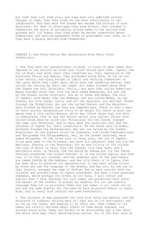 but some have lost them also, and some have only admitted certain 
changes in them, that they might be the more intelligible to the 
inhabitants. And they were the Greeks who became the authors of such 
mutations. For when in after-ages they grew potent, they claimed to 
themselves the glory of antiquity; giving names to the nations that 
sounded well [in Greek] that they might be better understood among 
themselves; and setting agreeable forms of government over them, as if 
they were a people derived from themselves. 
CHAPTER 6. How Every Nation Was Denominated From Their First 
Inhabitants. 
1. Now they were the grandchildren of Noah, in honor of whom names were 
imposed on the nations by those that first seized upon them. Japhet, the 
son of Noah, had seven sons: they inhabited so, that, beginning at the 
mountains Taurus and Amanus, they proceeded along Asia, as far as the 
river Tansis, and along Europe to Cadiz; and settling themselves on 
the lands which they light upon, which none had inhabited before, they 
called the nations by their own names. For Gomer founded those whom 
the Greeks now call Galatians, [Galls,] but were then called Gomerites. 
Magog founded those that from him were named Magogites, but who are 
by the Greeks called Scythians. Now as to Javan and Madai, the sons 
of Japhet; from Madai came the Madeans, who are called Medes, by the 
Greeks; but from Javan, Ionia, and all the Grecians, are derived. Thobel 
founded the Thobelites, who are now called Iberes; and the Mosocheni 
were founded by Mosoch; now they are Cappadocians. There is also a mark 
of their ancient denomination still to be shown; for there is even now 
among them a city called Mazaca, which may inform those that are able 
to understand, that so was the entire nation once called. Thiras also 
called those whom he ruled over Thirasians; but the Greeks changed 
the name into Thracians. And so many were the countries that had the 
children of Japhet for their inhabitants. Of the three sons of Gomer, 
Aschanax founded the Aschanaxians, who are now called by the Greeks 
Rheginians. So did Riphath found the Ripheans, now called Paphlagonians; 
and Thrugramma the Thrugrammeans, who, as the Greeks resolved, were 
named Phrygians. Of the three sons of Javan also, the son of Japhet, 
Elisa gave name to the Eliseans, who were his subjects; they are now the 
Aeolians. Tharsus to the Tharsians, for so was Cilicia of old called; 
the sign of which is this, that the noblest city they have, and a 
metropolis also, is Tarsus, the tau being by change put for the theta. 
Cethimus possessed the island Cethima: it is now called Cyprus; and from 
that it is that all islands, and the greatest part of the sea-coasts, 
are named Cethim by the Hebrews: and one city there is in Cyprus that 
has been able to preserve its denomination; it has been called Citius 
by those who use the language of the Greeks, and has not, by the use of 
that dialect, escaped the name of Cethim. And so many nations have the 
children and grandchildren of Japhet possessed. Now when I have premised 
somewhat, which perhaps the Greeks do not know, I will return and 
explain what I have omitted; for such names are pronounced here after 
the manner of the Greeks, to please my readers; for our own country 
language does not so pronounce them: but the names in all cases are of 
one and the same ending; for the name we here pronounce Noeas, is there 
Noah, and in every case retains the same termination. 
2. The children of Ham possessed the land from Syria and Amanus, and the 
mountains of Libanus; seizing upon all that was on its sea-coasts, and 
as far as the ocean, and keeping it as their own. Some indeed of its 
names are utterly vanished away; others of them being changed, and 
another sound given them, are hardly to be discovered; yet a few there 
are which have kept their denominations entire. For of the four sons of 
 