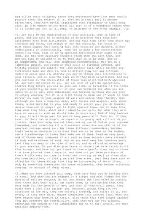 had killed their children, since they beforehand have lost what should 
procure them; for evident it is, that while their soul is become 
effeminate, they have withal transfused that effeminacy to their body 
also. In like manner do you treat all that is of a monstrous nature when 
it is looked on; nor is it lawful to geld men or any other animals. [32] 
41. Let this be the constitution of your political laws in time of 
peace, and God will be so merciful as to preserve this excellent 
settlement free from disturbance: and may that time never come which may 
innovate any thing, and change it for the contrary. But since it 
must needs happen that mankind fall into troubles and dangers, either 
undesignedly or intentionally, come let us make a few constitutions 
concerning them, that so being apprised beforehand what ought to be 
done, you may have salutary counsels ready when you want them, and 
may not then be obliged to go to seek what is to be done, and so 
be unprovided, and fall into dangerous circumstances. May you be a 
laborious people, and exercise your souls in virtuous actions, and 
thereby possess and inherit the land without wars; while neither any 
foreigners make war upon it, and so afflict you, nor any internal 
sedition seize upon it, whereby you may do things that are contrary to 
your fathers, and so lose the laws which they have established. And may 
you continue in the observation of those laws which God hath approved 
of, and hath delivered to you. Let all sort of warlike operations, 
whether they befall you now in your own time, or hereafter in the times 
of your posterity, be done out of your own borders: but when you are 
about to go to war, send embassages and heralds to those who are your 
voluntary enemies, for it is a right thing to make use of words to them 
before you come to your weapons of war; and assure them thereby, that 
although you have a numerous army, with horses and weapons, and, above 
these, a God merciful to you, and ready to assist you, you do however 
desire them not to compel you to fight against them, nor to take from 
them what they have, which will indeed be our gain, but what they will 
have no reason to wish we should take to ourselves. And if they hearken 
to you, it will be proper for you to keep peace with them; but if they 
trust in their own strength, as superior to yours, and will not do you 
justice, lead your army against them, making use of God as your supreme 
Commander, but ordaining for a lieutenant under him one that is of the 
greatest courage among you; for these different commanders, besides 
their being an obstacle to actions that are to be done on the sudden, 
are a disadvantage to those that make use of them. Lead an army pure, 
and of chosen men, composed of all such as have extraordinary strength 
of body and hardiness of soul; but do you send away the timorous part, 
lest they run away in the time of action, and so afford an advantage 
to your enemies. Do you also give leave to those that have lately built 
them houses, and have not yet lived in them a year's time; and to those 
that have planted them vineyards, and have not yet been partakers of 
their fruits,--to continue in their own country; as well as those also 
who have betrothed, or lately married them wives, lest they have such an 
affection for these things that they be too sparing of their lives, 
and, by reserving themselves for these enjoyments, they become voluntary 
cowards, on account of their wives. 
42. When you have pitched your camp, take care that you do nothing that 
is cruel. And when you are engaged in a siege; and want timber for the 
making of warlike engines, do not you render the land naked by cutting 
down trees that bear fruit, but spare them, as considering that they 
were made for the benefit of men; and that if they could speak, they 
would have a just plea against you, because, though they are not 
occasions of the war, they are unjustly treated, and suffer in it, and 
would, if they were able, remove themselves into another land. When you 
have beaten your enemies in battle, slay those that have fought against 
you; but preserve the others alive, that they may pay you tribute, 
excepting the nation of the Canaanites; for as to that people, you must 
entirely destroy them. 
 