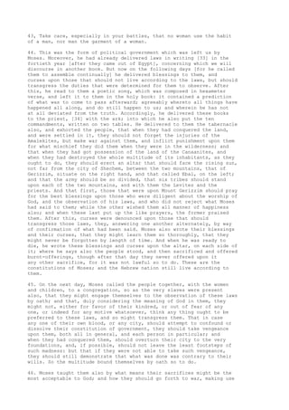 43, Take care, especially in your battles, that no woman use the habit 
of a man, nor man the garment of a woman. 
44. This was the form of political government which was left us by 
Moses. Moreover, he had already delivered laws in writing [33] in the 
fortieth year [after they came out of Egypt], concerning which we will 
discourse in another book. But now on the following days [for he called 
them to assemble continually] he delivered blessings to them, and 
curses upon those that should not live according to the laws, but should 
transgress the duties that were determined for them to observe. After 
this, he read to them a poetic song, which was composed in hexameter 
verse, and left it to them in the holy book: it contained a prediction 
of what was to come to pass afterward; agreeably whereto all things have 
happened all along, and do still happen to us; and wherein he has not 
at all deviated from the truth. Accordingly, he delivered these books 
to the priest, [34] with the ark; into which he also put the ten 
commandments, written on two tables. He delivered to them the tabernacle 
also, and exhorted the people, that when they had conquered the land, 
and were settled in it, they should not forget the injuries of the 
Amalekites, but make war against them, and inflict punishment upon them 
for what mischief they did them when they were in the wilderness; and 
that when they had got possession of the land of the Canaanites, and 
when they had destroyed the whole multitude of its inhabitants, as they 
ought to do, they should erect an altar that should face the rising sun, 
not far from the city of Shechem, between the two mountains, that of 
Gerizzim, situate on the right hand, and that called Ebal, on the left; 
and that the army should be so divided, that six tribes should stand 
upon each of the two mountains, and with them the Levites and the 
priests. And that first, those that were upon Mount Gerizzim should pray 
for the best blessings upon those who were diligent about the worship of 
God, and the observation of his laws, and who did not reject what Moses 
had said to them; while the other wished them all manner of happiness 
also; and when these last put up the like prayers, the former praised 
them. After this, curses were denounced upon those that should 
transgress those laws, they, answering one another alternately, by way 
of confirmation of what had been said. Moses also wrote their blessings 
and their curses, that they might learn them so thoroughly, that they 
might never be forgotten by length of time. And when he was ready to 
die, he wrote these blessings and curses upon the altar, on each side of 
it; where he says also the people stood, and then sacrificed and offered 
burnt-offerings, though after that day they never offered upon it 
any other sacrifice, for it was not lawful so to do. These are the 
constitutions of Moses; and the Hebrew nation still live according to 
them. 
45. On the next day, Moses called the people together, with the women 
and children, to a congregation, so as the very slaves were present 
also, that they might engage themselves to the observation of these laws 
by oath; and that, duly considering the meaning of God in them, they 
might not, either for favor of their kindred, or out of fear of any 
one, or indeed for any motive whatsoever, think any thing ought to be 
preferred to these laws, and so might transgress them. That in case 
any one of their own blood, or any city, should attempt to confound or 
dissolve their constitution of government, they should take vengeance 
upon them, both all in general, and each person in particular; and 
when they had conquered them, should overturn their city to the very 
foundations, and, if possible, should not leave the least footsteps of 
such madness: but that if they were not able to take such vengeance, 
they should still demonstrate that what was done was contrary to their 
wills. So the multitude bound themselves by oath so to do. 
46. Moses taught them also by what means their sacrifices might be the 
most acceptable to God; and how they should go forth to war, making use 
 