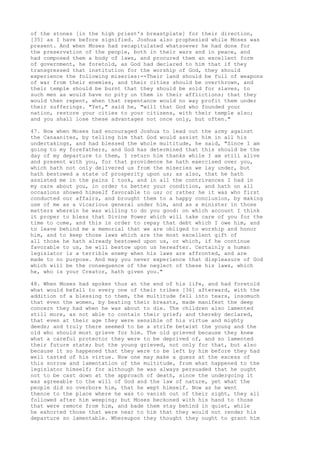 of the stones [in the high priest's breastplate] for their direction, 
[35] as I have before signified. Joshua also prophesied while Moses was 
present. And when Moses had recapitulated whatsoever he had done for 
the preservation of the people, both in their wars and in peace, and 
had composed them a body of laws, and procured them an excellent form 
of government, he foretold, as God had declared to him that if they 
transgressed that institution for the worship of God, they should 
experience the following miseries:--Their land should be full of weapons 
of war from their enemies, and their cities should be overthrown, and 
their temple should be burnt that they should be sold for slaves, to 
such men as would have no pity on them in their afflictions; that they 
would then repent, when that repentance would no way profit them under 
their sufferings. "Yet," said he, "will that God who founded your 
nation, restore your cities to your citizens, with their temple also; 
and you shall lose these advantages not once only, but often." 
47. Now when Moses had encouraged Joshua to lead out the army against 
the Canaanites, by telling him that God would assist him in all his 
undertakings, and had blessed the whole multitude, he said, "Since I am 
going to my forefathers, and God has determined that this should be the 
day of my departure to them, I return him thanks while I am still alive 
and present with you, for that providence he hath exercised over you, 
which hath not only delivered us from the miseries we lay under, but 
hath bestowed a state of prosperity upon us; as also, that he hath 
assisted me in the pains I took, and in all the contrivances I had in 
my care about you, in order to better your condition, and hath on all 
occasions showed himself favorable to us; or rather he it was who first 
conducted our affairs, and brought them to a happy conclusion, by making 
use of me as a vicarious general under him, and as a minister in those 
matters wherein he was willing to do you good: on which account I think 
it proper to bless that Divine Power which will take care of you for the 
time to come, and this in order to repay that debt which I owe him, and 
to leave behind me a memorial that we are obliged to worship and honor 
him, and to keep those laws which are the most excellent gift of 
all those he hath already bestowed upon us, or which, if he continue 
favorable to us, he will bestow upon us hereafter. Certainly a human 
legislator is a terrible enemy when his laws are affronted, and are 
made to no purpose. And may you never experience that displeasure of God 
which will be the consequence of the neglect of these his laws, which 
he, who is your Creator, hath given you." 
48. When Moses had spoken thus at the end of his life, and had foretold 
what would befall to every one of their tribes [36] afterward, with the 
addition of a blessing to them, the multitude fell into tears, insomuch 
that even the women, by beating their breasts, made manifest the deep 
concern they had when he was about to die. The children also lamented 
still more, as not able to contain their grief; and thereby declared, 
that even at their age they were sensible of his virtue and mighty 
deeds; and truly there seemed to be a strife betwixt the young and the 
old who should most grieve for him. The old grieved because they knew 
what a careful protector they were to be deprived of, and so lamented 
their future state; but the young grieved, not only for that, but also 
because it so happened that they were to be left by him before they had 
well tasted of his virtue. Now one may make a guess at the excess of 
this sorrow and lamentation of the multitude, from what happened to the 
legislator himself; for although he was always persuaded that he ought 
not to be cast down at the approach of death, since the undergoing it 
was agreeable to the will of God and the law of nature, yet what the 
people did so overbore him, that he wept himself. Now as he went 
thence to the place where he was to vanish out of their sight, they all 
followed after him weeping; but Moses beckoned with his hand to those 
that were remote from him, and bade them stay behind in quiet, while 
he exhorted those that were near to him that they would not render his 
departure so lamentable. Whereupon they thought they ought to grant him 
 