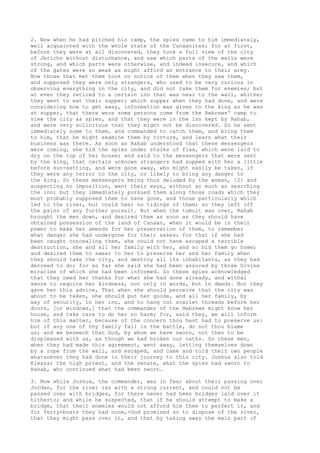 2. Now when he had pitched his camp, the spies came to him immediately, 
well acquainted with the whole state of the Canaanites; for at first, 
before they were at all discovered, they took a full view of the city 
of Jericho without disturbance, and saw which parts of the walls were 
strong, and which parts were otherwise, and indeed insecure, and which 
of the gates were so weak as might afford an entrance to their army. 
Now those that met them took no notice of them when they saw them, 
and supposed they were only strangers, who used to be very curious in 
observing everything in the city, and did not take them for enemies; but 
at even they retired to a certain inn that was near to the wall, whither 
they went to eat their supper; which supper when they had done, and were 
considering how to get away, information was given to the king as he was 
at supper, that there were some persons come from the Hebrews' camp to 
view the city as spies, and that they were in the inn kept by Rahab, 
and were very solicitous that they might not be discovered. So he sent 
immediately some to them, and commanded to catch them, and bring them 
to him, that he might examine them by torture, and learn what their 
business was there. As soon as Rahab understood that these messengers 
were coming, she hid the spies under stalks of flax, which were laid to 
dry on the top of her house; and said to the messengers that were sent 
by the king, that certain unknown strangers had supped with her a little 
before sun-setting, and were gone away, who might easily be taken, if 
they were any terror to the city, or likely to bring any danger to 
the king. So these messengers being thus deluded by the woman, [2] and 
suspecting no imposition, went their ways, without so much as searching 
the inn; but they immediately pursued them along those roads which they 
most probably supposed them to have gone, and those particularly which 
led to the river, but could hear no tidings of them; so they left off 
the pains of any further pursuit. But when the tumult was over, Rahab 
brought the men down, and desired them as soon as they should have 
obtained possession of the land of Canaan, when it would be in their 
power to make her amends for her preservation of them, to remember 
what danger she had undergone for their sakes; for that if she had 
been caught concealing them, she could not have escaped a terrible 
destruction, she and all her family with her, and so bid them go home; 
and desired them to swear to her to preserve her and her family when 
they should take the city, and destroy all its inhabitants, as they had 
decreed to do; for so far she said she had been assured by those Divine 
miracles of which she had been informed. So these spies acknowledged 
that they owed her thanks for what she had done already, and withal 
swore to requite her kindness, not only in words, but in deeds. But they 
gave her this advice, That when she should perceive that the city was 
about to be taken, she should put her goods, and all her family, by 
way of security, in her inn, and to hang out scarlet threads before her 
doors, [or windows,] that the commander of the Hebrews might know her 
house, and take care to do her no harm; for, said they, we will inform 
him of this matter, because of the concern thou hast had to preserve us: 
but if any one of thy family fall in the battle, do not thou blame 
us; and we beseech that God, by whom we have sworn, not then to be 
displeased with us, as though we had broken our oaths. So these men, 
when they had made this agreement, went away, letting themselves down 
by a rope from the wall, and escaped, and came and told their own people 
whatsoever they had done in their journey to this city. Joshua also told 
Eleazar the high priest, and the senate, what the spies had sworn to 
Rahab, who continued what had been sworn. 
3. Now while Joshua, the commander, was in fear about their passing over 
Jordan, for the river ran with a strong current, and could not be 
passed over with bridges, for there never had been bridges laid over it 
hitherto; and while he suspected, that if he should attempt to make a 
bridge, that their enemies would not afford him thee to perfect it, and 
for ferry-boats they had none,-God promised so to dispose of the river, 
that they might pass over it, and that by taking away the main part of 
 