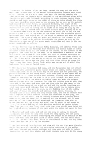its waters. So Joshua, after two days, caused the army and the whole 
multitude to pass over in the manner following:--The priests went first 
of all, having the ark with them; then went the Levites bearing the 
tabernacle and the vessels which belonged to the sacrifices; after which 
the entire multitude followed, according to their tribes, having their 
children and their wives in the midst of them, as being afraid for them, 
lest they should be borne away by the stream. But as soon as the priests 
had entered the river first, it appeared fordable, the depth of the 
water being restrained and the sand appearing at the bottom, because the 
current was neither so strong nor so swift as to carry it away by its 
force; so they all passed over the river without fear, finding it to be 
in the very same state as God had foretold he would put it in; but the 
priests stood still in the midst of the river till the multitude should 
be passed over, and should get to the shore in safety; and when all were 
gone over, the priests came out also, and permitted the current to run 
freely as it used to do before. Accordingly the river, as soon as the 
Hebrews were come out of it, arose again presently, and came to its own 
proper magnitude as before. 
4. So the Hebrews went on farther fifty furlongs, and pitched their camp 
at the distance of ten furlongs from Jericho; but Joshua built an altar 
of those stones which all the heads of the tribes, at the command of the 
prophets, had taken out of the deep, to be afterwards a memorial of the 
division of the stream of this river, and upon it offered sacrifice to 
God; and in that place celebrated the passover, and had great plenty of 
all the things which they wanted hitherto; for they reaped the corn of 
the Canaanites, which was now ripe, and took other things as prey; for 
then it was that their former food, which was manna, and of which they 
had eaten forty years, failed them. 
5. Now while the Israelites did this, and the Canaanites did not attack 
them, but kept themselves quiet within their own walls, Joshua resolved 
to besiege them; so on the first day of the feast [of the passover], the 
priests carried the ark round about, with some part of the armed men to 
be a guard to it. These priests went forward, blowing with their seven 
trumpets; and exhorted the army to be of good courage, and went round 
about the city, with the senate following them; and when the priests 
had only blown with the trumpets, for they did nothing more at all, they 
returned to the camp. And when they had done this for six days, on the 
seventh Joshua gathered the armed men and all the people together, and 
told them these good tidings, That the city should now be taken, since 
God would on that day give it them, by the falling down of the walls, 
and this of their own accord, and without their labor. However, he 
charged them to kill every one they should take, and not to abstain from 
the slaughter of their enemies, either for weariness or for pity, and 
not to fall on the spoil, and be thereby diverted from pursuing their 
enemies as they ran away; but to destroy all the animals, and to take 
nothing for their own peculiar advantage. He commanded them also to 
bring together all the silver and gold, that it might be set apart as 
first-fruits unto God out of this glorious exploit, as having gotten 
them from the city they first took; only that they should save Rahab and 
her kindred alive, because of the oath which the spies had sworn to her. 
6. When he had said this, and had set his army in order, he brought 
it against the city: so they went round the city again, the ark going 
before them, and the priests encouraging the people to be zealous in the 
work; and when they had gone round it seven times, and had stood still 
a little, the wall fell down, while no instruments of war, nor any other 
force, was applied to it by the Hebrews. 
7. So they entered into Jericho, and slew all the men that were therein, 
while they were aftrighted at the surprising overthrow of the walls, 
and their courage was become useless, and they were not able to defend 
themselves; so they were slain, and their throats cut, some in the ways, 
 