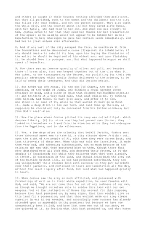 and others as caught in their houses; nothing afforded them assistance, 
but they all perished, even to the women and the children; and the city 
was filled with dead bodies, and not one person escaped. They also burnt 
the whole city, and the country about it; but they saved alive Rahab, 
with her family, who had fled to her inn. And when she was brought to 
him, Joshua owned to her that they owed her thanks for her preservation 
of the spies: so he said he would not appear to be behind her in his 
benefaction to her; whereupon he gave her certain lands immediately, and 
had her in great esteem ever afterwards. 
8. And if any part of the city escaped the fire, he overthrew it from 
the foundation; and he denounced a curse [3]against its inhabitants, if 
any should desire to rebuild it; how, upon his laying the foundation of 
the walls, he should be deprived of his eldest son; and upon finishing 
it, he should lose his youngest son. But what happened hereupon we shall 
speak of hereafter. 
9. Now there was an immense quantity of silver and gold, and besides 
those of brass also, that was heaped together out of the city when it 
was taken, no one transgressing the decree, nor purloining for their own 
peculiar advantage; which spoils Joshua delivered to the priests, to be 
laid up among their treasures. And thus did Jericho perish. 
10. But there was one Achar, [4] the son [of Charmi, the son] of 
Zebedias, of the tribe of Judah, who finding a royal garment woven 
entirely of gold, and a piece of gold that weighed two hundred shekels; 
[5] and thinking it a very hard case, that what spoils he, by running 
some hazard, had found, he must give away, and offer it to God, 
who stood in no need of it, while he that wanted it must go without 
it,--made a deep ditch in his own tent, and laid them up therein, as 
supposing he should not only be concealed from his fellow soldiers, but 
from God himself also. 
11. Now the place where Joshua pitched his camp was called Gilgal, which 
denotes liberty; [6] for since now they had passed over Jordan, they 
looked on themselves as freed from the miseries which they had undergone 
from the Egyptians, and in the wilderness. 
12. Now, a few days after the calamity that befell Jericho, Joshua sent 
three thousand armed men to take Ai, a city situate above Jericho; but, 
upon the sight of the people of Ai, with them they were driven back, and 
lost thirty-six of their men. When this was told the Israelites, it made 
them very sad, and exceeding disconsolate, not so much because of the 
relation the men that were destroyed bare to them, though those that 
were destroyed were all good men, and deserved their esteem, as by the 
despair it occasioned; for while they believed that they were already, 
in effect, in possession of the land, and should bring back the army out 
of the battles without loss, as God had promised beforehand, they now 
saw unexpectedly their enemies bold with success; so they put sackcloth 
over their garments, and continued in tears and lamentation all the day, 
without the least inquiry after food, but laid what had happened greatly 
to heart. 
13. When Joshua saw the army so much afflicted, and possessed with 
forebodings of evil as to their whole expedition, he used freedom with 
God, and said, "We are not come thus far out of any rashness of our own, 
as though we thought ourselves able to subdue this land with our own 
weapons, but at the instigation of Moses thy servant for this purpose, 
because thou hast promised us, by many signs, that thou wouldst give us 
this land for a possession, and that thou wouldst make our army always 
superior in war to our enemies, and accordingly some success has already 
attended upon us agreeably to thy promises; but because we have now 
unexpectedly been foiled, and have lost some men out of our army, we 
are grieved at it, as fearing what thou hast promised us, and what Moses 
 