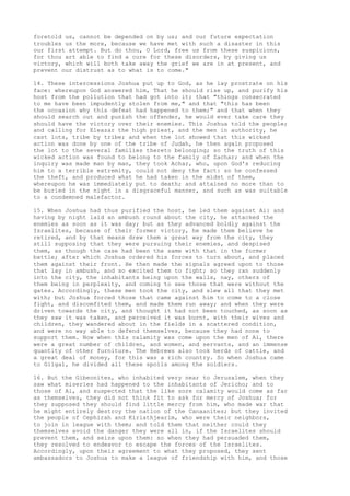 foretold us, cannot be depended on by us; and our future expectation 
troubles us the more, because we have met with such a disaster in this 
our first attempt. But do thou, O Lord, free us from these suspicions, 
for thou art able to find a cure for these disorders, by giving us 
victory, which will both take away the grief we are in at present, and 
prevent our distrust as to what is to come." 
14. These intercessions Joshua put up to God, as he lay prostrate on his 
face: whereupon God answered him, That he should rise up, and purify his 
host from the pollution that had got into it; that "things consecrated 
to me have been impudently stolen from me," and that "this has been 
the occasion why this defeat had happened to them;" and that when they 
should search out and punish the offender, he would ever take care they 
should have the victory over their enemies. This Joshua told the people; 
and calling for Eleazar the high priest, and the men in authority, he 
cast lots, tribe by tribe; and when the lot showed that this wicked 
action was done by one of the tribe of Judah, he then again proposed 
the lot to the several families thereto belonging; so the truth of this 
wicked action was found to belong to the family of Zachar; and when the 
inquiry was made man by man, they took Achar, who, upon God's reducing 
him to a terrible extremity, could not deny the fact: so he confessed 
the theft, and produced what he had taken in the midst of them, 
whereupon he was immediately put to death; and attained no more than to 
be buried in the night in a disgraceful manner, and such as was suitable 
to a condemned malefactor. 
15. When Joshua had thus purified the host, he led them against Ai: and 
having by night laid an ambush round about the city, he attacked the 
enemies as soon as it was day; but as they advanced boldly against the 
Israelites, because of their former victory, he made them believe he 
retired, and by that means drew them a great way from the city, they 
still supposing that they were pursuing their enemies, and despised 
them, as though the case had been the same with that in the former 
battle; after which Joshua ordered his forces to turn about, and placed 
them against their front. He then made the signals agreed upon to those 
that lay in ambush, and so excited them to fight; so they ran suddenly 
into the city, the inhabitants being upon the walls, nay, others of 
them being in perplexity, and coming to see those that were without the 
gates. Accordingly, these men took the city, and slew all that they met 
with; but Joshua forced those that came against him to come to a close 
fight, and discomfited them, and made them run away; and when they were 
driven towards the city, and thought it had not been touched, as soon as 
they saw it was taken, and perceived it was burnt, with their wives and 
children, they wandered about in the fields in a scattered condition, 
and were no way able to defend themselves, because they had none to 
support them. Now when this calamity was come upon the men of Ai, there 
were a great number of children, and women, and servants, and an immense 
quantity of other furniture. The Hebrews also took herds of cattle, and 
a great deal of money, for this was a rich country. So when Joshua came 
to Gilgal, he divided all these spoils among the soldiers. 
16. But the Gibeonites, who inhabited very near to Jerusalem, when they 
saw what miseries had happened to the inhabitants of Jericho; and to 
those of Ai, and suspected that the like sore calamity would come as far 
as themselves, they did not think fit to ask for mercy of Joshua; for 
they supposed they should find little mercy from him, who made war that 
he might entirely destroy the nation of the Canaanites; but they invited 
the people of Cephirah and Kiriathjearim, who were their neighbors, 
to join in league with them; and told them that neither could they 
themselves avoid the danger they were all in, if the Israelites should 
prevent them, and seize upon them: so when they had persuaded them, 
they resolved to endeavor to escape the forces of the Israelites. 
Accordingly, upon their agreement to what they proposed, they sent 
ambassadors to Joshua to make a league of friendship with him, and those 
 