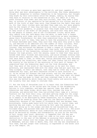 such of the citizens as were best approved of, and most capable of 
doing what was most advantageous to the multitude. Now these ambassadors 
thought it dangerous to confess themselves to be Canaanites, but thought 
they might by this contrivance avoid the danger, namely, by saying that 
they bare no relation to the Canaanites at all, but dwelt at a very 
great distance from them: and they said further, that they came a long 
way, on account of the reputation he had gained for his virtue; and as a 
mark of the truth of what they said, they showed him the habit they were 
in, for that their clothes were new when they came out, but were greatly 
worn by the length of thee they had been on their journey; for indeed 
they took torn garments, on purpose that they might make him believe so. 
So they stood in the midst of the people, and said that they were sent 
by the people of Gibeon, and of the circumjacent cities, which were 
very remote from the land where they now were, to make such a league 
of friendship with them, and this on such conditions as were customary 
among their forefathers; for when they understood that, by the favor of 
God, and his gift to them, they were to have the possession of the land 
of Canaan bestowed upon them, they said that they were very glad to hear 
it, and desired to be admitted into the number of their citizens. Thus 
did these ambassadors speak; and showing them the marks of their long 
journey, they entreated the Hebrews to make a league of friendship with 
them. Accordingly Joshua, believing what they said, that they were not 
of the nation of the Canaanites, entered into friendship with them; and 
Eleazar the high priest, with the senate, sware to them that they would 
esteem them their friends and associates, and would attempt nothing that 
should be unfair against them, the multitude also assenting to the oaths 
that were made to them. So these men, having obtained what they desired, 
by deceiving the Israelites, went home: but when Joshua led his army to 
the country at the bottom of the mountains of this part of Canaan, he 
understood that the Gibeonites dwelt not far from Jerusalem, and 
that they were of the stock of the Canaanites; so he sent for their 
governors, and reproached them with the cheat they had put upon him; but 
they alleged, on their own behalf, that they had no other way to save 
themselves but that, and were therefore forced to have recourse to 
it. So he called for Eleazar the high priest, and for the senate, who 
thought it right to make them public servants, that they might not break 
the oath they had made to them; and they ordained them to be so. And 
this was the method by which these men found safety and security under 
the calamity that was ready to overtake them. 
17. But the king of Jerusalem took it to heart that the Gibeonites had 
gone over to Joshua; so he called upon the kings of the neighboring 
nations to join together, and make war against them. Now when the 
Gibeonites saw these kings, which were four, besides the king of 
Jerusalem, and perceived that they had pitched their camp at a certain 
fountain not far from their city, and were getting ready for the siege 
of it, they called upon Joshua to assist them; for such was their case, 
as to expect to be destroyed by these Canaanites, but to suppose 
they should be saved by those that came for the destruction of the 
Canaanites, because of the league of friendship that was between them. 
Accordingly, Joshua made haste with his whole army to assist them, and 
marching day and night, in the morning he fell upon the enemies as 
they were going up to the siege; and when he had discomfited them, he 
followed them, and pursued them down the descent of the hills. The place 
is called Bethhoron; where he also understood that God assisted him, 
which he declared by thunder and thunderbolts, as also by the falling 
of hail larger than usual. Moreover, it happened that the day was 
lengthened [7] that the night might not come on too soon, and be an 
obstruction to the zeal of the Hebrews in pursuing their enemies; 
insomuch that Joshua took the kings, who were hidden in a certain cave 
at Makkedah, and put them to death. Now, that the day was lengthened at 
this thee, and was longer than ordinary, is expressed in the books laid 
up in the temple. [8] 
 