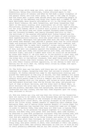18. These kings which made war with, and were ready to fight the 
Gibeonites, being thus overthrown, Joshua returned again to the 
mountainous parts of Canaan; and when he had made a great slaughter of 
the people there, and took their prey, he came to the camp at Gilgal. 
And now there went a great fame abroad among the neighboring people of 
the courage of the Hebrews; and those that heard what a number of men 
were destroyed, were greatly aftrighted at it: so the kings that lived 
about Mount Libanus, who were Canaanites, and those Canaanites that 
dwelt in the plain country, with auxiliaries out of the land of the 
Philistines, pitched their camp at Beroth, a city of the Upper Galilee, 
not far from Cadesh, which is itself also a place in Galilee. Now the 
number of the whole army was three hundred thousand armed footmen, 
and ten thousand horsemen, and twenty thousand chariots; so that 
the multitude of the enemies aftrighted both Joshua himself and the 
Israelites; and they, instead of being full of hopes of good success, 
were superstitiously timorous, with the great terror with which they 
were stricken. Whereupon God upbraided them with the fear they were in, 
and asked them whether they desired a greater help than he could afford 
them; and promised them that they should overcome their enemies; and 
withal charged them to make their enemies' horses useless, and to burn 
their chariots. So Joshua became full of courage upon these promises 
of God, and went out suddenly against the enemies; and after five days' 
march he came upon them, and joined battle with them, and there was a 
terrible fight, and such a number were slain as could not be believed 
by those that heard it. He also went on in the pursuit a great way, and 
destroyed the entire army of the enemies, few only excepted, and all 
the kings fell in the battle; insomuch, that when there wanted men to 
be killed, Joshua slew their horses, and burnt their chariots and passed 
all over their country without opposition, no one daring to meet him in 
battle; but he still went on, taking their cities by siege, and again 
killing whatever he took. 
19. The fifth year was now past, and there was not one of the Canaanites 
remained any longer, excepting some that had retired to places of great 
strength. So Joshua removed his camp to the mountainous country, and 
placed the tabernacle in the city of Shiloh, for that seemed a fit place 
for it, because of the beauty of its situation, until such thee as their 
affairs would permit them to build a temple; and from thence he went to 
Shechem, together with all the people, and raised an altar where Moses 
had beforehand directed; then did he divide the army, and placed one 
half of them on Mount Gerizzim, and the other half on Mount Ebal, on 
which mountain the altar was; he also placed there the tribe of Levi, 
and the priests. And when they had sacrificed, and denounced the 
[blessings and the] curses, and had left them engraven upon the altar, 
they returned to Shiloh. 
20. And now Joshua was old, and saw that the cities of the Canaanites 
were not easily to be taken, not only because they were situate in such 
strong places, but because of the strength of the walls themselves, 
which being built round about, the natural strength of the places on 
which the cities stood, seemed capable of repelling their enemies from 
besieging them, and of making those enemies despair of taking them; for 
when the Canaanites had learned that the Israelites came out of Egypt 
in order to destroy them, they were busy all that time in making their 
cities strong. So he gathered the people together to a congregation at 
Shiloh; and when they, with great zeal and haste, were come thither, 
he observed to them what prosperous successes they had already had, and 
what glorious things had been done, and those such as were worthy of 
that God who enabled them to do those things, and worthy of the virtue 
of those laws which they followed. He took notice also, that thirty-one 
of those kings that ventured to give them battle were overcome, and 
every army, how great soever it were, that confided in their own power, 
and fought with them, was utterly destroyed; so that not so much as any 
of their posterity remained. And as for the cities, since some of them 
 