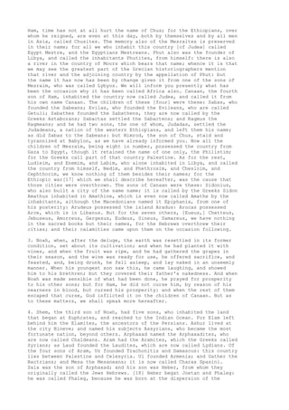 Ham, time has not at all hurt the name of Chus; for the Ethiopians, over 
whom he reigned, are even at this day, both by themselves and by all men 
in Asia, called Chusites. The memory also of the Mesraites is preserved 
in their name; for all we who inhabit this country [of Judea] called 
Egypt Mestre, and the Egyptians Mestreans. Phut also was the founder of 
Libya, and called the inhabitants Phutites, from himself: there is also 
a river in the country of Moors which bears that name; whence it is that 
we may see the greatest part of the Grecian historiographers mention 
that river and the adjoining country by the appellation of Phut: but 
the name it has now has been by change given it from one of the sons of 
Mesraim, who was called Lybyos. We will inform you presently what has 
been the occasion why it has been called Africa also. Canaan, the fourth 
son of Ham, inhabited the country now called Judea, and called it from 
his own name Canaan. The children of these [four] were these: Sabas, who 
founded the Sabeans; Evilas, who founded the Evileans, who are called 
Getuli; Sabathes founded the Sabathens, they are now called by the 
Greeks Astaborans; Sabactas settled the Sabactens; and Ragmus the 
Ragmeans; and he had two sons, the one of whom, Judadas, settled the 
Judadeans, a nation of the western Ethiopians, and left them his name; 
as did Sabas to the Sabeans: but Nimrod, the son of Chus, staid and 
tyrannized at Babylon, as we have already informed you. Now all the 
children of Mesraim, being eight in number, possessed the country from 
Gaza to Egypt, though it retained the name of one only, the Philistim; 
for the Greeks call part of that country Palestine. As for the rest, 
Ludieim, and Enemim, and Labim, who alone inhabited in Libya, and called 
the country from himself, Nedim, and Phethrosim, and Chesloim, and 
Cephthorim, we know nothing of them besides their names; for the 
Ethiopic war[17] which we shall describe hereafter, was the cause that 
those cities were overthrown. The sons of Canaan were these: Sidonius, 
who also built a city of the same name; it is called by the Greeks Sidon 
Amathus inhabited in Amathine, which is even now called Amathe by the 
inhabitants, although the Macedonians named it Epiphania, from one of 
his posterity: Arudeus possessed the island Aradus: Arucas possessed 
Arce, which is in Libanus. But for the seven others, [Eueus,] Chetteus, 
Jebuseus, Amorreus, Gergesus, Eudeus, Sineus, Samareus, we have nothing 
in the sacred books but their names, for the Hebrews overthrew their 
cities; and their calamities came upon them on the occasion following. 
3. Noah, when, after the deluge, the earth was resettled in its former 
condition, set about its cultivation; and when he had planted it with 
vines, and when the fruit was ripe, and he had gathered the grapes in 
their season, and the wine was ready for use, he offered sacrifice, and 
feasted, and, being drunk, he fell asleep, and lay naked in an unseemly 
manner. When his youngest son saw this, he came laughing, and showed 
him to his brethren; but they covered their father's nakedness. And when 
Noah was made sensible of what had been done, he prayed for prosperity 
to his other sons; but for Ham, he did not curse him, by reason of his 
nearness in blood, but cursed his prosperity: and when the rest of them 
escaped that curse, God inflicted it on the children of Canaan. But as 
to these matters, we shall speak more hereafter. 
4. Shem, the third son of Noah, had five sons, who inhabited the land 
that began at Euphrates, and reached to the Indian Ocean. For Elam left 
behind him the Elamites, the ancestors of the Persians. Ashur lived at 
the city Nineve; and named his subjects Assyrians, who became the most 
fortunate nation, beyond others. Arphaxad named the Arphaxadites, who 
are now called Chaldeans. Aram had the Aramites, which the Greeks called 
Syrians; as Laud founded the Laudites, which are now called Lydians. Of 
the four sons of Aram, Uz founded Trachonitis and Damascus: this country 
lies between Palestine and Celesyria. Ul founded Armenia; and Gather the 
Bactrians; and Mesa the Mesaneans; it is now called Charax Spasini. 
Sala was the son of Arphaxad; and his son was Heber, from whom they 
originally called the Jews Hebrews. [18] Heber begat Joetan and Phaleg: 
he was called Phaleg, because he was born at the dispersion of the 
 
