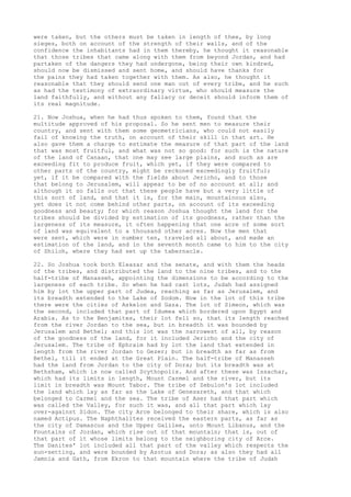 were taken, but the others must be taken in length of thee, by long 
sieges, both on account of the strength of their walls, and of the 
confidence the inhabitants had in them thereby, he thought it reasonable 
that those tribes that came along with them from beyond Jordan, and had 
partaken of the dangers they had undergone, being their own kindred, 
should now be dismissed and sent home, and should have thanks for 
the pains they had taken together with them. As also, he thought it 
reasonable that they should send one man out of every tribe, and he such 
as had the testimony of extraordinary virtue, who should measure the 
land faithfully, and without any fallacy or deceit should inform them of 
its real magnitude. 
21. Now Joshua, when he had thus spoken to them, found that the 
multitude approved of his proposal. So he sent men to measure their 
country, and sent with them some geometricians, who could not easily 
fail of knowing the truth, on account of their skill in that art. He 
also gave them a charge to estimate the measure of that part of the land 
that was most fruitful, and what was not so good: for such is the nature 
of the land of Canaan, that one may see large plains, and such as are 
exceeding fit to produce fruit, which yet, if they were compared to 
other parts of the country, might be reckoned exceedingly fruitful; 
yet, if it be compared with the fields about Jericho, and to those 
that belong to Jerusalem, will appear to be of no account at all; and 
although it so falls out that these people have but a very little of 
this sort of land, and that it is, for the main, mountainous also, 
yet does it not come behind other parts, on account of its exceeding 
goodness and beauty; for which reason Joshua thought the land for the 
tribes should be divided by estimation of its goodness, rather than the 
largeness of its measure, it often happening that one acre of some sort 
of land was equivalent to a thousand other acres. Now the men that 
were sent, which were in number ten, traveled all about, and made an 
estimation of the land, and in the seventh month came to him to the city 
of Shiloh, where they had set up the tabernacle. 
22. So Joshua took both Eleazar and the senate, and with them the heads 
of the tribes, and distributed the land to the nine tribes, and to the 
half-tribe of Manasseh, appointing the dimensions to be according to the 
largeness of each tribe. So when he had cast lots, Judah had assigned 
him by lot the upper part of Judea, reaching as far as Jerusalem, and 
its breadth extended to the Lake of Sodom. Now in the lot of this tribe 
there were the cities of Askelon and Gaza. The lot of Simeon, which was 
the second, included that part of Idumea which bordered upon Egypt and 
Arabia. As to the Benjamites, their lot fell so, that its length reached 
from the river Jordan to the sea, but in breadth it was bounded by 
Jerusalem and Bethel; and this lot was the narrowest of all, by reason 
of the goodness of the land, for it included Jericho and the city of 
Jerusalem. The tribe of Ephraim had by lot the land that extended in 
length from the river Jordan to Gezer; but in breadth as far as from 
Bethel, till it ended at the Great Plain. The half-tribe of Manasseh 
had the land from Jordan to the city of Dora; but its breadth was at 
Bethsham, which is now called Scythopolis. And after these was Issachar, 
which had its limits in length, Mount Carmel and the river, but its 
limit in breadth was Mount Tabor. The tribe of Zebulon's lot included 
the land which lay as far as the Lake of Genesareth, and that which 
belonged to Carmel and the sea. The tribe of Aser had that part which 
was called the Valley, for such it was, and all that part which lay 
over-against Sidon. The city Arce belonged to their share, which is also 
named Actipus. The Naphthalites received the eastern parts, as far as 
the city of Damascus and the Upper Galilee, unto Mount Libanus, and the 
Fountains of Jordan, which rise out of that mountain; that is, out of 
that part of it whose limits belong to the neighboring city of Arce. 
The Danites' lot included all that part of the valley which respects the 
sun-setting, and were bounded by Azotus and Dora; as also they had all 
Jamnia and Gath, from Ekron to that mountain where the tribe of Judah 
 