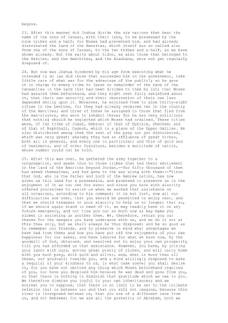 begins. 
23. After this manner did Joshua divide the six nations that bear the 
name of the sons of Canaan, with their land, to be possessed by the 
nine tribes and a half; for Moses had prevented him, and had already 
distributed the land of the Amorites, which itself was so called also 
from one of the sons of Canaan, to the two tribes and a half, as we have 
shown already. But the parts about Sidon, as also those that belonged to 
the Arkites, and the Amathites, and the Aradians, were not yet regularly 
disposed of. 
24. But now was Joshua hindered by his age from executing what he 
intended to do [as did those that succeeded him in the government, take 
little care of what was for the advantage of the public]; so he gave 
it in charge to every tribe to leave no remainder of the race of the 
Canaanites in the land that had been divided to them by lot; that Moses 
had assured them beforehand, and they might rest fully satisfied about 
it, that their own security and their observation of their own laws 
depended wholly upon it. Moreover, he enjoined them to give thirty-eight 
cities to the Levites, for they had already received ten in the country 
of the Amorites; and three of these he assigned to those that fled from 
the man-slayers, who were to inhabit there; for he was very solicitous 
that nothing should be neglected which Moses had ordained. These cities 
were, of the tribe of Judah, Hebron; of that of Ephraim, Shechem; and 
of that of Naphthali, Cadesh, which is a place of the Upper Galilee. He 
also distributed among them the rest of the prey not yet distributed, 
which was very great; whereby they had an affluence of great riches, 
both all in general, and every one in particular; and this of gold and 
of vestments, and of other furniture, besides a multitude of cattle, 
whose number could not be told. 
25. After this was over, he gathered the army together to a 
congregation, and spake thus to those tribes that had their settlement 
in the land of the Amorites beyond Jordan,--for fifty thousand of them 
had armed themselves, and had gone to the war along with them:--"Since 
that God, who is the Father and Lord of the Hebrew nation, has now 
given us this land for a possession, and promised to preserve us in the 
enjoyment of it as our own for ever; and since you have with alacrity 
offered yourselves to assist us when we wanted that assistance on 
all occasions, according to his command; it is but just, now all our 
difficulties are over, that you should be permitted to enjoy rest, and 
that we should trespass on your alacrity to help us no longer; that so, 
if we should again stand in need of it, we may readily have it on any 
future emergency, and not tire you out so much now as may make you 
slower in assisting us another thee. We, therefore, return you our 
thanks for the dangers you have undergone with us, and we do it not at 
this thee only, but we shall always be thus disposed; and be so good as 
to remember our friends, and to preserve in mind what advantages we 
have had from them; and how you have put off the enjoyments of your own 
happiness for our sakes, and have labored for what we have now, by the 
goodwill of God, obtained, and resolved not to enjoy your own prosperity 
till you had afforded us that assistance. However, you have, by joining 
your labor with ours, gotten great plenty of riches, and will carry home 
with you much prey, with gold and silver, and, what is more than all 
these, our good-will towards you, and a mind willingly disposed to make 
a requital of your kindness to us, in what case soever you shall desire 
it, for you have not omitted any thing which Moses beforehand required 
of you, nor have you despised him because he was dead and gone from you, 
so that there is nothing to diminish that gratitude which we owe to you. 
We therefore dismiss you joyful to your own inheritances; and we 
entreat you to suppose, that there is no limit to be set to the intimate 
relation that is between us; and that you will not imagine, because this 
river is interposed between us, that you are of a different race from 
us, and not Hebrews; for we are all the posterity of Abraham, both we 
 