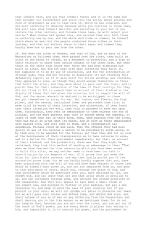 that inhabit here, and you that inhabit there; and it is the same God 
that brought our forefathers and yours into the world, whose worship and 
form of government we are to take care of, which he has ordained, and 
are most carefully to observe; because while you continue in those laws, 
God will also show himself merciful and assisting to you; but if you 
imitate the other nations, and forsake those laws, he will reject your 
nation." When Joshua had spoken thus, and saluted them all, both those 
in authority one by one, and the whole multitude in common, he himself 
staid where he was; but the people conducted those tribes on their 
journey, and that not without tears in their eyes; and indeed they 
hardly knew how to part one from the other. 
26. Now when the tribe of Reuben, and that of Gad, and as many of the 
Manassites as followed them, were passed over the river, they built an 
altar on the banks of Jordan, as a monument to posterity, and a sign of 
their relation to those that should inhabit on the other side. But when 
those on the other side heard that those who had been dismissed had 
built an altar, but did not hear with what intention they built it, 
but supposed it to be by way of innovation, and for the introduction of 
strange gods, they did not incline to disbelieve it; but thinking this 
defamatory report, as if it were built for divine worship, was credible, 
they appeared in arms, as though they would avenge themselves on those 
that built the altar; and they were about to pass over the river, and to 
punish them for their subversion of the laws of their country; for they 
did not think it fit to regard them on account of their kindred or the 
dignity of those that had given the occasion, but to regard the will of 
God, and the manner wherein he desired to be worshipped; so these 
men put themselves in array for war. But Joshua, and Eleazar the high 
priest, and the senate, restrained them; and persuaded them first to 
make trial by words of their intention, and afterwards, if they found 
that their intention was evil, then only to proceed to make war upon 
them. Accordingly, they sent as ambassadors to them Phineas the son of 
Eleazar, and ten more persons that were in esteem among the Hebrews, to 
learn of them what was in their mind, when, upon passing over the river, 
they had built an altar upon its banks. And as soon as these ambassadors 
were passed over, and were come to them, and a congregation was 
assembled, Phineas stood up and said, That the offense they had been 
guilty of was of too heinous a nature to be punished by words alone, or 
by them only to be amended for the future; yet that they did not so look 
at the heinousness of their transgression as to have recourse to arms, 
and to a battle for their punishment immediately, but that, on account 
of their kindred, and the probability there was that they might be 
reclaimed, they took this method of sending an ambassage to them: "That 
when we have learned the true reasons by which you have been moved 
to build this altar, we may neither seem to have been too rash in 
assaulting you by our weapons of war, if it prove that you made the 
altar for justifiable reasons, and may then justly punish you if the 
accusation prove true; for we can hardly hardly suppose that you, have 
been acquainted with the will of God and have been hearers of those laws 
which he himself hath given us, now you are separated from us, and gone 
to that patrimony of yours, which you, through the grace of God, and 
that providence which he exercises over you, have obtained by lot, can 
forget him, and can leave that ark and that altar which is peculiar to 
us, and can introduce strange gods, and imitate the wicked practices of 
the Canaanites. Now this will appear to have been a small crime if 
you repent now, and proceed no further in your madness, but pay a due 
reverence to, and keep in mind the laws of your country; but if you 
persist in your sins, we will not grudge our pains to preserve our laws; 
but we will pass over Jordan and defend them, and defend God also, and 
shall esteem of you as of men no way differing from the Canaanites, but 
shall destroy you in the like manner as we destroyed them; for do not 
you imagine that, because you are got over the river, you are got out of 
the reach of God's power; you are every where in places that belong to 
him, and impossible it is to overrun his power, and the punishment he 
 