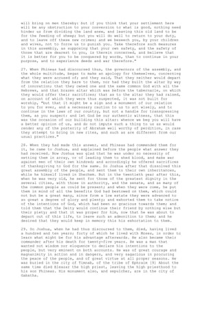 will bring on men thereby: but if you think that your settlement here 
will be any obstruction to your conversion to what is good, nothing need 
hinder us from dividing the land anew, and leaving this old land to be 
for the feeding of sheep; but you will do well to return to your duty, 
and to leave off these new crimes; and we beseech you, by your children 
and wives, not to force us to punish you. Take therefore such measures 
in this assembly, as supposing that your own safety, and the safety of 
those that are dearest to you, is therein concerned, and believe that 
it is better for you to be conquered by words, than to continue in your 
purpose, and to experience deeds and war therefore." 
27. When Phineas had discoursed thus, the governors of the assembly, and 
the whole multitude, began to make an apology for themselves, concerning 
what they were accused of; and they said, That they neither would depart 
from the relation they bare to them, nor had they built the altar by way 
of innovation; that they owned one and the same common God with all the 
Hebrews, and that brazen altar which was before the tabernacle, on which 
they would offer their sacrifices; that as to the altar they had raised, 
on account of which they were thus suspected, it was not built for 
worship, "but that it might be a sign and a monument of our relation 
to you for ever, and a necessary caution to us to act wisely, and to 
continue in the laws of our country, but not a handle for transgressing 
them, as you suspect: and let God be our authentic witness, that this 
was the occasion of our building this altar: whence we beg you will have 
a better opinion of us, and do not impute such a thing to us as would 
render any of the posterity of Abraham well worthy of perdition, in case 
they attempt to bring in new rites, and such as are different from our 
usual practices." 
28. When they had made this answer, and Phineas had commended them for 
it, he came to Joshua, and explained before the people what answer they 
had received. Now Joshua was glad that he was under no necessity of 
setting them in array, or of leading them to shed blood, and make war 
against men of their own kindred; and accordingly he offered sacrifices 
of thanksgiving to God for the same. So Joshua after that dissolved this 
great assembly of the people, and sent them to their own inheritances, 
while he himself lived in Shechem. But in the twentieth year after this, 
when he was very old, he sent for those of the greatest dignity in the 
several cities, with those in authority, and the senate, and as many of 
the common people as could be present; and when they were come, he put 
them in mind of all the benefits God had bestowed on them, which could 
not but be a great many, since from a low estate they were advanced to 
so great a degree of glory and plenty; and exhorted them to take notice 
of the intentions of God, which had been so gracious towards them; and 
told them that the Deity would continue their friend by nothing else but 
their piety; and that it was proper for him, now that he was about to 
depart out of this life, to leave such an admonition to them; and he 
desired that they would keep in memory this his exhortation to them. 
29. So Joshua, when he had thus discoursed to them, died, having lived 
a hundred and ten years; forty of which he lived with Moses, in order to 
learn what might be for his advantage afterwards. He also became their 
commander after his death for twenty-five years. He was a man that 
wanted not wisdom nor eloquence to declare his intentions to the 
people, but very eminent on both accounts. He was of great courage and 
magnanimity in action and in dangers, and very sagacious in procuring 
the peace of the people, and of great virtue at all proper seasons. He 
was buried in the city of Timnab, of the tribe of Ephraim [9] About the 
same time died Eleazar the high priest, leaving the high priesthood to 
his son Phineas. His monument also, and sepulcher, are in the city of 
Gabatha. 
 