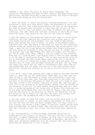CHAPTER 2. How, After The Death Of Joshua Their Commander, The 
Israelites Transgressed The Laws Of Their Country, And Experienced Great 
Afflictions; And When There Was A Sedition Arisen, The Tribe Of Benjamin 
Was Destroyed Excepting Only Six Hundred Men. 
1. After the death of Joshua and Eleazar, Phineas prophesied, [10] that 
according to God's will they should commit the government to the tribe 
of Judah, and that this tribe should destroy the race of the Canaanites; 
for then the people were concerned to learn what was the will of God. 
They also took to their assistance the tribe of Simeon; but upon this 
condition, that when those that had been tributary to the tribe of Judah 
should be slain, they should do the like for the tribe of Simeon. 
2. But the affairs of the Canaanites were at this thee in a flourishing 
condition, and they expected the Israelites with a great army at the 
city Bezek, having put the government into the hands of Adonibezek, 
which name denotes the Lord of Bezek, for Adoni in the Hebrew tongue 
signifies Lord. Now they hoped to have been too hard for the Israelites, 
because Joshua was dead; but when the Israelites had joined battle with 
them, I mean the two tribes before mentioned, they fought gloriously, 
and slew above ten thousand of them, and put the rest to flight; and in 
the pursuit they took Adonibezek, who, when his fingers and toes were 
cut off by them, said, "Nay, indeed, I was not always to lie concealed 
from God, as I find by what I now endure, while I have not been ashamed 
to do the same to seventy-two kings." [11] So they carried him alive as 
far as Jerusalem; and when he was dead, they buried him in the earth, 
and went on still in taking the cities: and when they had taken the 
greatest part of them, they besieged Jerusalem; and when they had taken 
the lower city, which was not under a considerable time, they slew all 
the inhabitants; but the upper city was not to be taken without great 
difficulty, through the strength of its walls, and the nature of the 
place. 
3. For which reason they removed their camp to Hebron; and when they had 
taken it, they slew all the inhabitants. There were till then left the 
race of giants, who had bodies so large, and countenances so entirely 
different from other men, that they were surprising to the sight, and 
terrible to the hearing. The bones of these men are still shown to this 
very day, unlike to any credible relations of other men. Now they gave 
this city to the Levites as an extraordinary reward, with the suburbs of 
two thousand cities; but the land thereto belonging they gave as a free 
gift to Caleb, according to the injunctions of Moses. This Caleb was one 
of the spies which Moses sent into the land of Canaan. They also gave 
land for habitation to the posterity of Jethro, the Midianite, who was 
the father-in-law to Moses; for they had left their own country, and 
followed them, and accompanied them in the wilderness. 
4. Now the tribes of Judah and Simeon took the cities which were in the 
mountainous part of Canaan, as also Askelon and Ashdod, of those that 
lay near the sea; but Gaza and Ekron escaped them, for they, lying in a 
flat country, and having a great number of chariots, sorely galled those 
that attacked them. So these tribes, when they were grown very rich by 
this war, retired to their own cities, and laid aside their weapons of 
war. 
5. But the Benjamites, to whom belonged Jerusalem, permitted its 
inhabitants to pay tribute. So they all left off, the one to kill, and 
the other to expose themselves to danger, and had time to cultivate the 
ground. The rest of the tribes imitated that of Benjamin, and did the 
same; and, contenting themselves with the tributes that were paid them, 
permitted the Canaanites to live in peace. 
 