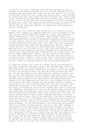 6. However, the tribe of Ephraim, when they besieged Bethel, made no 
advance, nor performed any thing worthy of the time they spent, and of 
the pains they took about that siege; yet did they persist in it, still 
sitting down before the city, though they endured great trouble thereby: 
but, after some time, they caught one of the citizens that came to them 
to get necessaries, and they gave him some assurances that, if he would 
deliver up the city to them, they would preserve him and his kindred; so 
he aware that, upon those terms, he would put the city into their hands. 
Accordingly, he that, thus betrayed the city was preserved with his 
family; and the Israelites slew all the inhabitants, and retained the 
city for themselves. 
7. After this, the Israelites grew effeminate as to fighting any more 
against their enemies, but applied themselves to the cultivation of the 
land, which producing them great plenty and riches, they neglected the 
regular disposition of their settlement, and indulged themselves in 
luxury and pleasures; nor were they any longer careful to hear the laws 
that belonged to their political government: whereupon God was provoked 
to anger, and put them in mind, first, how, contrary to his directions, 
they had spared the Canaanites; and, after that, how those Canaanites, 
as opportunity served, used them very barbarously. But the Israelites, 
though they were in heaviness at these admonitions from God, yet 
were they still very unwilling to go to war; and since they got large 
tributes from the Canaanites, and were indisposed for taking pains by 
their luxury, they suffered their aristocracy to be corrupted also, and 
did not ordain themselves a senate, nor any other such magistrates 
as their laws had formerly required, but they were very much given to 
cultivating their fields, in order to get wealth; which great indolence 
of theirs brought a terrible sedition upon them, and they proceeded so 
far as to fight one against another, from the following occasion:-- 
8. There was a Levite [12] a man of a vulgar family, that belonged to 
the tribe of Ephraim, and dwelt therein: this man married a wife from 
Bethlehem, which is a place belonging to the tribe of Judah. Now he was 
very fond of his wife, and overcome with her beauty; but he was unhappy 
in this, that he did not meet with the like return of affection from 
her, for she was averse to him, which did more inflame his passion for 
her, so that they quarreled one with another perpetually; and at last 
the woman was so disgusted at these quarrels, that she left her husband, 
and went to her parents in the fourth month. The husband being very 
uneasy at this her departure, and that out of his fondness for her, came 
to his father and mother-in-law, and made up their quarrels, and was 
reconciled to her, and lived with them there four days, as being kindly 
treated by her parents. On the fifth day he resolved to go home, and 
went away in the evening; for his wife's parents were loath to part with 
their daughter, and delayed the time till the day was gone. Now they had 
one servant that followed them, and an ass on which the woman rode; and 
when they were near Jerusalem, having gone already thirty furlongs, the 
servant advised them to take up their lodgings some where, lest some 
misfortune should befall them if they traveled in the night, especially 
since they were not far off enemies, that season often giving reason for 
suspicion of dangers from even such as are friends; but the husband was 
not pleased with this advice, nor was he willing to take up his lodging 
among strangers, for the city belonged to the Canaanites, but desired 
rather to go twenty furlongs farther, and so to take their lodgings in 
some Israelite city. Accordingly, he obtained his purpose, and came 
to Gibeah, a city of the tribe of Benjamin, when it was just dark; and 
while no one that lived in the market-place invited him to lodge with 
him, there came an old man out of the field, one that was indeed of the 
tribe of Ephraim, but resided in Gibeah, and met him, and asked him 
who he was, and for what reason he came thither so late, and why he 
was looking out for provisions for supper when it was dark? To which 
he replied, that he was a Levite, and was bringing his wife from her 
parents, and was going home; but he told him his habitation was in the 
 